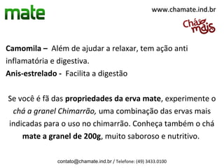 www.chamate.ind.br




Camomila – Além de ajudar a relaxar, tem ação anti
inflamatória e digestiva.
Anis-estrelado - Facilita a digestão

Se você é fã das propriedades da erva mate, experimente o
 chá a granel Chimarrão, uma combinação das ervas mais
indicadas para o uso no chimarrão. Conheça também o chá
    mate a granel de 200g, muito saboroso e nutritivo.

              contato@chamate.ind.br / Telefone: (49) 3433.0100
 