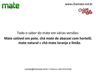 www.chamate.ind.br




       Todo o sabor do mate em várias versões:
Mate solúvel em pote, chá mate de abacaxi com hortelã;
        mate natural e chá mate laranja e limão.




            contato@chamate.ind.br / Telefone: (49) 3433.0100
 