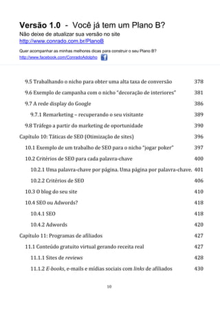 Versão 1.0 - Você já tem um Plano B?
Não deixe de atualizar sua versão no site
http://www.conrado.com.br/PlanoB
Quer acompanhar as minhas melhores dicas para construir o seu Plano B?
http://www.facebook.com/ConradoAdolpho
10
9.5 Trabalhando o nicho para obter uma alta taxa de conversão 378
9.6 Exemplo de campanha com o nicho “decoração de interiores” 381
9.7 A rede display do Google 386
9.7.1 Remarketing – recuperando o seu visitante 389
9.8 Tráfego a partir do marketing de oportunidade 390
Capítulo 10: Táticas de SEO (Otimização de sites) 396
10.1 Exemplo de um trabalho de SEO para o nicho “jogar poker” 397
10.2 Critérios de SEO para cada palavra-chave 400
10.2.1 Uma palavra-chave por página. Uma página por palavra-chave. 401
10.2.2 Critérios de SEO 406
10.3 O blog do seu site 410
10.4 SEO ou Adwords? 418
10.4.1 SEO 418
10.4.2 Adwords 420
Capítulo 11: Programas de afiliados 427
11.1 Conteúdo gratuito virtual gerando receita real 427
11.1.1 Sites de reviews 428
11.1.2 E-books, e-mails e mídias sociais com links de afiliados 430
 