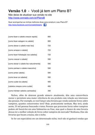 Versão 1.0 - Você já tem um Plano B?
Não deixe de atualizar sua versão no site
http://www.conrado.com.br/PlanoB
Quer acompanhar as minhas melhores dicas para construir o seu Plano B?
http://www.facebook.com/ConradoAdolpho
100
[como fazer o cabelo crescer rapido] 880
[como fazer selagem no cabelo] 880
[como deixar o cabelo mais liso] 720
[como arrepiar o cabelo] 720
[como fazer hidratação nos cabelos] 720
[como crescer o cabelo] 590
[como deixar o cabelo liso naturalmente] 590
[como pentear o cabelo masculino] 590
[como pintar cabelo] 590
[como lavar os cabelos] 590
[como cuidar do cabelo] 480
[cabelos crespos como cuidar] 480
[como hidratar cabelos cacheados] 390
Nichos, além de deterem grande número atualmente, têm uma concorrência
menor e permitem uma maior relevância do seu produto com relação aos interesses
das pessoas. Por exemplo, se você lançar uma livraria que venda somente livros sobre
vampiros, quantos concorrentes terá? Hoje, praticamente nenhum. Mas terá, ainda
assim, 33 mil pessoas buscando o tema. Pessoas que procuram livros sobre vampiros
podem até buscá-los em uma Submarino ou Fnac, mas qual a chance de uma livraria
dessas ter a melhor coleção de livros sobre vampiros do mercado? Nenhuma. Elas são
livrarias que focam a massa, não o nicho.
Se for um especialista em um determinado nicho, você não só ganhará vendas que
 