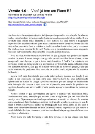 Versão 1.0 - Você já tem um Plano B?
Não deixe de atualizar sua versão no site
http://www.conrado.com.br/PlanoB
Quer acompanhar as minhas melhores dicas para construir o seu Plano B?
http://www.facebook.com/ConradoAdolpho
101
atualmente estão sendo destinadas às lojas que são grandes, mas não são focadas no
nicho, como também se tornará referência para cada comprador desse nicho. O seu
produto será muito mais aderente a esse público. Só você falará a linguagem
específica que este consumidor quer ouvir. Se for falar sobre vampiros, todo o seu site
será sobre esse tema. Será a referência em livros sobre isso e todos que o procuram
lhe conhecerão e comprarão de você. Assim, será o especialista no assunto enquanto
todos os outros somente sites que estão tentando ganhar dinheiro.
Veja a Sack’s. Vende muito mais perfumes do que qualquer loja genérica que tenta
vender de tudo. E como compra em grande quantidade dos fornecedores, acaba
comprando mais barato, o que a torna mais lucrativa. A Sack’s é a referência em
perfumes e isso faz com que ela seja a primeira a ser lembrada quando alguém pensa
em comprar perfumes. É lá que há a maior variedade, os melhores preços, é ela que
mais entende de perfumes. Um mercado de nicho sendo explorado de maneira
brilhante.
Agora você está descobrindo que cada palavra-chave buscada no Google é um
nicho a ser explorado, ou seja, para cada palavra-chave há uma determinada
quantidade de buscas no Google - pessoas buscando por um desejo ou necessidade
com intenção de compra -, que pode ser explorada para venda de produtos ou
serviços. Isso abre um universo tão grande quanto a própria quantidade de buscas no
Google.
Vamos treinar o que aprendemos até agora e avançar um pouquinho mais,
analisando um outro exemplo que leva em conta a região em que um prestador de
serviço está. Digamos que você tenha percebido um aumento no número de pessoas
que gostariam de fazer festas para amigos, contratando um churrasqueiro, em vez de
fazer o próprio churrasco e acabar se preocupando mais com a carne do que com a
festa. Você sempre soube fazer um bom churrasco e tem a impressão de que vender a
sua habilidade de fazer churrasco pode ser uma boa ideia para ganhar dinheiro com
serviços profissionais.
Você mora em Belo Horizonte e não tem certeza se na sua cidade isso tem
 
