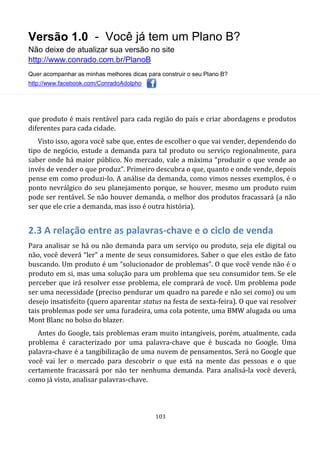 Versão 1.0 - Você já tem um Plano B?
Não deixe de atualizar sua versão no site
http://www.conrado.com.br/PlanoB
Quer acompanhar as minhas melhores dicas para construir o seu Plano B?
http://www.facebook.com/ConradoAdolpho
103
que produto é mais rentável para cada região do país e criar abordagens e produtos
diferentes para cada cidade.
Visto isso, agora você sabe que, entes de escolher o que vai vender, dependendo do
tipo de negócio, estude a demanda para tal produto ou serviço regionalmente, para
saber onde há maior público. No mercado, vale a máxima “produzir o que vende ao
invés de vender o que produz”. Primeiro descubra o que, quanto e onde vende, depois
pense em como produzi-lo. A análise da demanda, como vimos nesses exemplos, é o
ponto nevrálgico do seu planejamento porque, se houver, mesmo um produto ruim
pode ser rentável. Se não houver demanda, o melhor dos produtos fracassará (a não
ser que ele crie a demanda, mas isso é outra história).
2.3 A relação entre as palavras-chave e o ciclo de venda
Para analisar se há ou não demanda para um serviço ou produto, seja ele digital ou
não, você deverá “ler” a mente de seus consumidores. Saber o que eles estão de fato
buscando. Um produto é um “solucionador de problemas”. O que você vende não é o
produto em si, mas uma solução para um problema que seu consumidor tem. Se ele
perceber que irá resolver esse problema, ele comprará de você. Um problema pode
ser uma necessidade (preciso pendurar um quadro na parede e não sei como) ou um
desejo insatisfeito (quero aparentar status na festa de sexta-feira). O que vai resolver
tais problemas pode ser uma furadeira, uma cola potente, uma BMW alugada ou uma
Mont Blanc no bolso do blazer.
Antes do Google, tais problemas eram muito intangíveis, porém, atualmente, cada
problema é caracterizado por uma palavra-chave que é buscada no Google. Uma
palavra-chave é a tangibilização de uma nuvem de pensamentos. Será no Google que
você vai ler o mercado para descobrir o que está na mente das pessoas e o que
certamente fracassará por não ter nenhuma demanda. Para analisá-la você deverá,
como já visto, analisar palavras-chave.
 