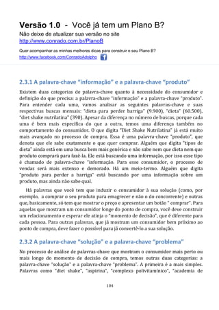 Versão 1.0 - Você já tem um Plano B?
Não deixe de atualizar sua versão no site
http://www.conrado.com.br/PlanoB
Quer acompanhar as minhas melhores dicas para construir o seu Plano B?
http://www.facebook.com/ConradoAdolpho
104
2.3.1 A palavra-chave “informação” e a palavra-chave “produto”
Existem duas categorias de palavra-chave quanto à necessidade do consumidor e
definição do que precisa: a palavra-chave “informação” e a palavra-chave “produto”.
Para entender cada uma, vamos analisar as seguintes palavras-chave e suas
respectivas buscas mensais: “dieta para perder barriga” (9.900), “dieta” (60.500),
“diet shake nutrilatina” (390). Apesar da diferença no número de buscas, porque cada
uma é bem mais específica do que a outra, temos uma diferença também no
comportamento do consumidor. O que digita “Diet Shake Nutrilatina” já está muito
mais avançado no processo de compra. Essa é uma palavra-chave “produto”, que
denota que ele sabe exatamente o que quer comprar. Alguém que digita “tipos de
dieta” ainda está em uma busca bem mais genérica e não sabe nem que dieta nem que
produto comprará para fazê-la. Ele está buscando uma informação, por isso esse tipo
é chamado de palavra-chave “informação. Para esse consumidor, o processo de
vendas será mais extenso e demorado. Há um meio-termo. Alguém que digita
“produto para perder a barriga” está buscando por uma informação sobre um
produto, mas ainda não sabe qual.
Há palavras que você tem que induzir o consumidor à sua solução (como, por
exemplo, a comprar o seu produto para emagrecer e não o do concorrente) e outras
que, basicamente, só tem que mostrar o preço e apresentar um botão “ comprar”. Para
aquelas que mostram um consumidor longe do ponto de compra, você deve construir
um relacionamento e esperar ele atinja o “momento de decisão”, que é diferente para
cada pessoa. Para outras palavras, que já mostram um consumidor bem próximo ao
ponto de compra, deve fazer o possível para já convertê-lo a sua solução.
2.3.2 A palavra-chave “solução” e a palavra-chave “problema”
No processo de análise de palavras-chave que mostram o consumidor mais perto ou
mais longe do momento de decisão de compra, temos outras duas categorias: a
palavra-chave “solução” e a palavra-chave “problema”. A primeira é a mais simples.
Palavras como “diet shake”, “aspirina”, “complexo polivitamínico”, “academia de
 