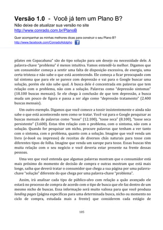 Versão 1.0 - Você já tem um Plano B?
Não deixe de atualizar sua versão no site
http://www.conrado.com.br/PlanoB
Quer acompanhar as minhas melhores dicas para construir o seu Plano B?
http://www.facebook.com/ConradoAdolpho
105
pilates em Copacabana” são do tipo solução para um desejo ou necessidade dele. A
palavra-chave “problema” é menos intuitiva. Vamos entendê-la melhor. Digamos que
um consumidor começa a sentir uma falta de disposição excessiva, de energia, uma
certa tristeza e não sabe o que está acontecendo. Ele começa a ficar preocupado com
tal sintoma que para ele se parece com depressão e vai para o Google buscar uma
solução, porém ele não sabe qual. A busca dele é concentrada em palavras que tem
relação com o problema, não com a solução. Palavras como “depressão sintomas”
(18.100 buscas mensais). Se ele chega à conclusão de que tem depressão, a busca
muda um pouco de figura e passa a ser algo como “depressão tratamento” (2.400
buscas mensais).
Um outro exemplo. Digamos que você comece a tossir insistentemente e ainda não
sabe o que está acontecendo nem como se tratar. Você vai para o Google pesquisar as
buscas mensais de palavras como “tosse” (12.100), “tosse seca” (8.100), “tosse seca
persistente” (3.600). Estas têm relação com o problema, com o sintoma, não com a
solução. Quando for pesquisar um nicho, procure palavras que tenham a ver tanto
com o sintoma, com o problema, quanto com a solução. Imagine que você venda um
livro (e-book ou impresso) de receitas de diversos chás naturais para tosse com
diferentes tipos de folha. Imagine que venda um xarope para tosse. Essas buscas têm
muita relação com o seu negócio e você deveria estar presente na frente dessas
pessoas.
Uma vez que você entenda que algumas palavras mostram que o consumidor está
mais próximo do momento de decisão de compra e outras mostram que está mais
longe, saiba que deverá tratar o consumidor que chega a sua página por uma palavra-
chave “solução” diferente do que chega por uma palavra-chave “problema”.
Assim, irá analisar cada tipo de público-alvo com relação a quão avançado ele
estará no processo de compra de acordo com o tipo de busca que ele faz dentro de um
mesmo nicho de buscas. Essa informação será muito valiosa para que você produza
landing pages (página específicas para uma determinada busca, nicho ou momento no
ciclo de compra, estudada mais a frente) que considerem cada estágio de
 