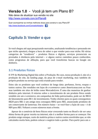 Versão 1.0 - Você já tem um Plano B?
Não deixe de atualizar sua versão no site
http://www.conrado.com.br/PlanoB
Quer acompanhar as minhas melhores dicas para construir o seu Plano B?
http://www.facebook.com/ConradoAdolpho
107
Capítulo 3: Vender o que
Se você chegou até aqui pesquisando mercados, analisando tendências e pensando em
que nicho apostará, chegou a hora de saber o que vender para esse nicho. Há várias
categorias de “vendáveis” – produtos físicos e digitais, serviços presenciais ou
prestados à distância pela internet – e alguns outros caminhos pouco conhecidos,
como programas de afiliação, para que você transforme buscas no Google em
dinheiro.
3.1 Produtos físicos
O 3ºP do Marketing Digital fala sobre a Produção. No caso, nossa produção é, não só a
produção do site, da landing page, da peça de e-mail marketing, mas também do
próprio produto ou serviço que está criando para vender.
Estes são os produtos que você conhece de longa data: perfumes, livros, roupas e
tantos outros. São vendidos em lojas de e-commerce como Americanas.com ou Fnac
mas também em sites de leilão como MercadoLivre. É uma das maneiras de ganhar
dinheiro pela internet. O retorno sobre o investimento de um produto físico sendo
vendido em um e-commerce, em campanhas de links patrocinados, pode ser de R$14
de faturamento para R$ 1 de investimento. Tenho clientes para os quais conseguimos
R$20 para R$1 e um amigo meu conseguiu R$42 para R$1, anunciando produtos de
um comerciante de lanternas. Um número baixo – se você fizer a lição de casa – é de
R$9 para R$1. Voltarei a esses números mais a frente.
Apesar de o comércio de bens físicos estar crescendo tanto no Brasil e de ser uma
ótima forma de gerar receita na internet, não é a melhor forma para se começar. Um
produto exige estoque, custo de matéria-prima e outros custos envolvidos que, se não
calculados muito bem, podem colocar o negócio todo a perder. Para partir para um e-
 