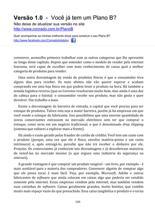 Versão 1.0 - Você já tem um Plano B?
Não deixe de atualizar sua versão no site
http://www.conrado.com.br/PlanoB
Quer acompanhar as minhas melhores dicas para construir o seu Plano B?
http://www.facebook.com/ConradoAdolpho
108
commerce, aconselho primeiro trabalhar com as outras categorias que lhe apresento
ao longo deste capítulo. Depois que entender como o modelo de vender pela internet
funciona, será capaz de escolher com mais conhecimento de causa qual a melhor
categoria de produtos para vender.
Uma outra desvantagem da venda de produtos físicos é que o consumidor leva
alguns dias para receber. Os mais afoitos não vão querer esperar e acabam
comprando em uma loja física em que podem levar o produto na hora. Há também a
temida logística reversa (que os Correios resolveram muito bem, mas ainda é uma dor
de cabeça para o lojista): o consumidor recebe seu produto, mas não gosta e quer
devolver. Um trabalho a mais.
Existe a desvantagem da barreira de entrada, o capital que você precisa para ter
estoque de produtos. Talvez esta seja a maior barreira, porém já há empresas em que
você vende o estoque do fabricante. Isso possibilitou que uma enorme quantidade de
novos comerciantes entrassem no mercado eletrônico sem ter que comprar o
estoque, como seria em um negócio tradicional, o que é denominado drop shipping
(sistema que voltarei a explorar mais a frente).
Há ainda o custo gerado pelas fraudes de cartão de crédito. Você tem um custo com
o produto (porque, uma vez que ele é físico, envolve matéria-prima e um custo
intrínseco) e, após entregá-lo, percebe que não irá receber o dinheiro por ele.
Prejuízo. Os comerciantes já conhecem tais desvantagens e já descobriram maneiras
de vencê-las no mercado mesmo (o que ergueu uma indústria da segurança na
internet).
A grande vantagem é que comprar um produto tangível - um livro, por exemplo - é
mais aceitável para a maioria dos compradores. Convencer alguém de comprar algo
que ele possa tocar é mais fácil. Veja, por exemplo, Microsoft, Adobe e outras
fabricantes de software que ainda colocam em caixas algo que poderia ser vendido
somente pela internet. Essas empresas vendem pela internet, mas também vendem
suas caixinhas de software. Caixas geralmente grandes, muito bonitas, que contêm
muito mais espaço vazio do que preenchido. Essa caixa tangibiliza o produto e o torna
 
