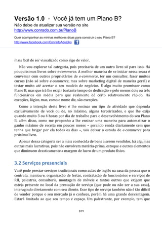 Versão 1.0 - Você já tem um Plano B?
Não deixe de atualizar sua versão no site
http://www.conrado.com.br/PlanoB
Quer acompanhar as minhas melhores dicas para construir o seu Plano B?
http://www.facebook.com/ConradoAdolpho
109
mais fácil de ser visualizado como algo de valor.
Não vou explorar tal categoria, pois precisaria de um outro livro só para isso. Há
pouquíssimos livros sobre e-commerce. A melhor maneira de se iniciar nessa seara é
conversar com outros proprietários de e-commerce, ter um consultor, fazer muitos
cursos (não só sobre e-commerce, mas sobre marketing digital de maneira geral) e
testar muito até acertar o seu modelo de negócios. É algo muito promissor como
Plano B, mas que irá lhe exigir bastante tempo de dedicação e pelo menos dois ou três
funcionários em média para que realmente dê certo relativamente rápido. Há
exceções, lógico, mas, como o nome diz, são exceções.
Como a intenção deste livro é lhe ensinar um tipo de atividade que dependa
exclusivamente de você ou de, no máximo, alguns terceirizados, e que lhe exija
quando muito 3 ou 4 horas por dia de trabalho para o desenvolvimento do seu Plano
B, além disso, como me proponho a lhe ensinar uma maneira para automatizar o
ganho máximo de receita em poucos meses – gerando renda diariamente sem que
tenha que brigar por ela todos os dias –, vou deixar o estudo de e-commerce para
próximo livro.
Apesar dessa categoria ser a mais conhecida de bens a serem vendidos, há algumas
outras mais lucrativas, pois não envolvem matéria-prima, estoque e outros elementos
que diminuem drasticamente a margem de lucro de um produto físico.
3.2 Serviços presenciais
Você pode prestar serviços tradicionais como aulas de inglês na casa da pessoa que o
contrata, manicure, organização de festas, contratação de funcionários e serviços de
RH, palestras, consultoria, montagem de móveis e tantos outros que exigem que
esteja presente no local da prestação de serviço (que pode ou não ser a sua casa),
interagindo diretamente com seu cliente. Esse tipo de serviço também não é tão difícil
de vender porque o seu mercado já o conhece, porém há uma grande desvantagem.
Estará limitado ao que seu tempo e espaço. Um palestrante, por exemplo, tem que
 