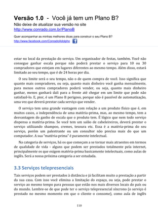 Versão 1.0 - Você já tem um Plano B?
Não deixe de atualizar sua versão no site
http://www.conrado.com.br/PlanoB
Quer acompanhar as minhas melhores dicas para construir o seu Plano B?
http://www.facebook.com/ConradoAdolpho
110
estar no local da prestação do serviço. Um organizador de festas, também. Você não
consegue ganhar escala porque não poderá prestar o serviço para 10 ou 30
compradores que estejam em lugares diferentes ao mesmo tempo. Além disso, estará
limitado ao seu tempo, que é de 24 horas por dia.
O seu limite será o seu tempo, não o de quem compra de você. Isso significa que
quanto mais compradores, ou seja, quanto mais dinheiro você ganha mensalmente,
para menos outros compradores poderá vender, ou seja, quanto mais dinheiro
ganhar, menos ganhará dali para a frente até chegar em um limite que pode não
satisfazê-lo. E, pior, é um Plano B perigoso, porque não é passível de automatização,
uma vez que deverá prestar cada serviço que vender.
O serviço tem uma grande vantagem com relação a um produto físico que é, em
muitos casos, a independência de uma matéria-prima, mas, ao mesmo tempo, tem a
desvantagem do ganho de escala que o produto tem. É lógico que nem todo serviço
dispensa a matéria-prima. Se você tem um salão de cabeleireiros, deverá prestar o
serviço utilizando shampoo, cremes, tesoura etc. Essa é a matéria-prima do seu
serviço, porém um palestrante ou um consultor não precisa mais do que um
computador. A sua “matéria-prima” é puramente intelectual.
Na categoria de serviços, há os que começam a se tornar mais atraentes em termos
de qualidade de vida - alguns que podem ser prestados totalmente pela internet,
principalmente os que exigem matéria-prima basicamente intelectuais, como aulas de
inglês. Será a nossa próxima categoria a ser estudada.
3.3 Serviços telepresenciais
Tais serviços podem ser prestados à distância e já facilitam muito a prestação a partir
da sua casa. Com isso você elimina a limitação do espaço, ou seja, pode prestar o
serviço ao mesmo tempo para pessoas que estão nos mais diversos locais do país ou
do mundo. Lembre-se de que pode ter o serviço telepresencial síncrono (o serviço é
prestado no mesmo momento em que o cliente o consome), como aula de inglês
 