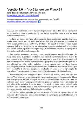 Versão 1.0 - Você já tem um Plano B?
Não deixe de atualizar sua versão no site
http://www.conrado.com.br/PlanoB
Quer acompanhar as minhas melhores dicas para construir o seu Plano B?
http://www.facebook.com/ConradoAdolpho
111
online, e o assíncrono (o serviço é prestado geralmente antes de o cliente o consumir
ou o receber), como a confecção de um layout específico para o site de uma
determinada empresa.
Incluem-se, nesses serviços telepresenciais (tanto assíncrono quanto síncrono),
tradução de livros, aula de inglês por Skype, digitação, ghostwriter, aula online ao
vivo, desenvolvimento de software, produção de layout e muitos outros. Esses
serviços podem ser contratados por pessoas de qualquer local do país e permitem
que você o preste a partir de qualquer lugar, bastando que para isso esteja ligado à
internet durante algumas horas por dia.
Tais serviços aumentam bastante a sua abrangência em termos de público-alvo. Se
você limita o seu mercado ao seu bairro ou a sua cidade, irá vender muito menos do
que quando o seu público-alvo pode estar em todo o país. O serviço telepresencial
traz muita qualidade de vida e independência geográfica, o que para muitas pessoas é
um objetivo de vida: poder trabalhar e gerar receita seja em Nova Iorque,
Florianópolis ou Paris, desde que com uma banda de internet. A qualidade de vida que
isso possibilita é enorme. Imagine-se prestando um serviço de diagramação de
apostilas enquanto passa algumas semanas curtindo as praias de Florianópolis.
Apesar deste tipo de serviço não ter a limitação de espaço, ainda tem a do seu
tempo. Você só consegue prestar este serviço durante as suas 24 horas por dia. É bem
verdade que pode dar, por exemplo, aulas online para centenas de pessoas, como eu
costumo fazer. Essas pessoas podem estar em qualquer lugar do país ou do mundo (já
tive alunos da Austrália, Hungria, Peru e Portugal em uma mesma sala de aula
virtual). Isso aumenta muito o seu público-alvo que agora passa só pelo filtro do
interesse, mas não mais pelo da localização geográfica.
Essa é uma boa categoria de gerador de receita, vou mostrar alguns exemplos de
serviços telepresenciais e presenciais no tópico a seguir para que entenda melhor a
diferença entre um e outro.
 