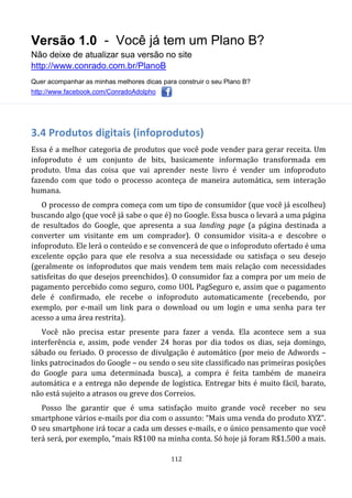 Versão 1.0 - Você já tem um Plano B?
Não deixe de atualizar sua versão no site
http://www.conrado.com.br/PlanoB
Quer acompanhar as minhas melhores dicas para construir o seu Plano B?
http://www.facebook.com/ConradoAdolpho
112
3.4 Produtos digitais (infoprodutos)
Essa é a melhor categoria de produtos que você pode vender para gerar receita. Um
infoproduto é um conjunto de bits, basicamente informação transformada em
produto. Uma das coisa que vai aprender neste livro é vender um infoproduto
fazendo com que todo o processo aconteça de maneira automática, sem interação
humana.
O processo de compra começa com um tipo de consumidor (que você já escolheu)
buscando algo (que você já sabe o que é) no Google. Essa busca o levará a uma página
de resultados do Google, que apresenta a sua landing page (a página destinada a
converter um visitante em um comprador). O consumidor visita-a e descobre o
infoproduto. Ele lerá o conteúdo e se convencerá de que o infoproduto ofertado é uma
excelente opção para que ele resolva a sua necessidade ou satisfaça o seu desejo
(geralmente os infoprodutos que mais vendem tem mais relação com necessidades
satisfeitas do que desejos preenchidos). O consumidor faz a compra por um meio de
pagamento percebido como seguro, como UOL PagSeguro e, assim que o pagamento
dele é confirmado, ele recebe o infoproduto automaticamente (recebendo, por
exemplo, por e-mail um link para o download ou um login e uma senha para ter
acesso a uma área restrita).
Você não precisa estar presente para fazer a venda. Ela acontece sem a sua
interferência e, assim, pode vender 24 horas por dia todos os dias, seja domingo,
sábado ou feriado. O processo de divulgação é automático (por meio de Adwords –
links patrocinados do Google – ou sendo o seu site classificado nas primeiras posições
do Google para uma determinada busca), a compra é feita também de maneira
automática e a entrega não depende de logística. Entregar bits é muito fácil, barato,
não está sujeito a atrasos ou greve dos Correios.
Posso lhe garantir que é uma satisfação muito grande você receber no seu
smartphone vários e-mails por dia com o assunto: “Mais uma venda do produto XYZ”.
O seu smartphone irá tocar a cada um desses e-mails, e o único pensamento que você
terá será, por exemplo, “mais R$100 na minha conta. Só hoje já foram R$1.500 a mais.
 