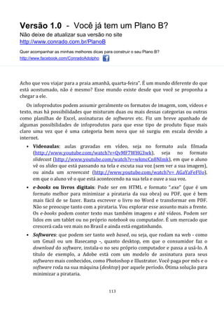 Versão 1.0 - Você já tem um Plano B?
Não deixe de atualizar sua versão no site
http://www.conrado.com.br/PlanoB
Quer acompanhar as minhas melhores dicas para construir o seu Plano B?
http://www.facebook.com/ConradoAdolpho
113
Acho que vou viajar para a praia amanhã, quarta-feira”. É um mundo diferente do que
está acostumado, não é mesmo? Esse mundo existe desde que você se proponha a
chegar a ele.
Os infoprodutos podem assumir geralmente os formatos de imagem, som, vídeos e
texto, mas há possibilidades que misturam duas ou mais dessas categorias ou outras
como planilhas de Excel, assinaturas de softwares etc. Fiz um breve apanhado de
algumas possibilidades de infoprodutos para que esse tipo de produto fique mais
claro uma vez que é uma categoria bem nova que só surgiu em escala devido a
internet.
• Videoaulas: aulas gravadas em vídeo, seja no formato aula filmada
(http://www.youtube.com/watch?v=QvMF7WHG3wk), seja no formato
slidecast (http://www.youtube.com/watch?v=wkmcCn8NImk), em que o aluno
vê os slides que está passando na tela e escuta sua voz (sem ver a sua imagem),
ou ainda um screencast (http://www.youtube.com/watch?v=_AGaYaFeFUo),
em que o aluno vê o que está acontecendo na sua tela e ouve a sua voz.
• e-books ou livros digitais: Pode ser em HTML e formato “.exe” (que é um
formato melhor para minimizar a pirataria da sua obra) ou PDF, que é bem
mais fácil de se fazer. Basta escrever o livro no Word e transformar em PDF.
Não se preocupe tanto com a pirataria. Vou explorar esse assunto mais a frente.
Os e-books podem conter texto mas também imagens e até vídeos. Podem ser
lidos em um tablet ou no próprio notebook ou computador. É um mercado que
crescerá cada vez mais no Brasil e ainda está engatinhando.
• Softwares: que podem ser tanto web based, ou seja, que rodam na web - como
um Gmail ou um Basecamp -, quanto desktop, em que o consumidor faz o
download do software, instala-o no seu próprio computador e passa a usá-lo. A
título de exemplo, a Adobe está com um modelo de assinatura para seus
softwares mais conhecidos, como Photoshop e Illustrator. Você paga por mês e o
software roda na sua máquina (desktop) por aquele período. Ótima solução para
minimizar a pirataria.
 