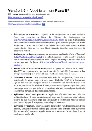 Versão 1.0 - Você já tem um Plano B?
Não deixe de atualizar sua versão no site
http://www.conrado.com.br/PlanoB
Quer acompanhar as minhas melhores dicas para construir o seu Plano B?
http://www.facebook.com/ConradoAdolpho
114
• Áudio-books ou audioaulas: arquivos de áudio que tem a locução de um livro.
Veja, por exemplo, a linha da Ediouro de áudio-books em
http://www.ediouro.com.br/site/products/áudio-books ou o site Universidade
Falada. Um áudio-book é um excelente formato para públicos que passam muito
tempo no trânsito, na academia ou outras atividades que podem exercer
concomitante, além de ser um ótimo formato também para inclusão de
deficientes visuais.
• Assinaturas em jogos: que rodam na web, como o cultuado World of Warcraft
(http://us.battle.net/wow/pt/). O mundo dos games é muito lucrativo e inclui a
venda de infoprodutos associados como um guia para chegar a níveis mais altos
em um jogo mais facilmente (http://worldofwarcraftbrasil.com/review-zygor-
guides/).
• Assinaturas em sites de conteúdo: como o “cyber-diet” ou sites de notícias. O
NinjaPPC, um infoproduto meu que é um site de conteúdo (videoaulas sobre
links patrocinados) com acesso liberado mediante assinatura mensal.
• Presentes virtuais: Para entender esse tipo de infoproduto, basta ver a
quantidade de vendas que um jogo como “Colheita Feliz” gera. Presentear
alguém com um vale-compras em um e-commerce é um presente baseado em
informação que não depende de átomos, não tem uma representação física, mas
é um arquivo de bits que pode ser transmitido via web e tem algum significado
sentimental para quem dá e para quem recebe.
• Aplicativos para smartphones. A Apple transformou esse mercado em
multimilionário. Há apps para tudo, desde apps que lhe mostram onde estão os
radares na sua cidade até apps que lhe ajudam a economizar nas suas contas
sem contar os jogos. É um grande mercado para se entrar.
• Ingressos e vouchers. Empresas como Tickets for Fun, Ingressos.com, Peixe
Urbano, Groupon e tantas outras que vendem uma entrada para algo (com
desconto ou não) mostram o poder desse setor de venda de vouchers. E este é
ainda pouco explorado.
 