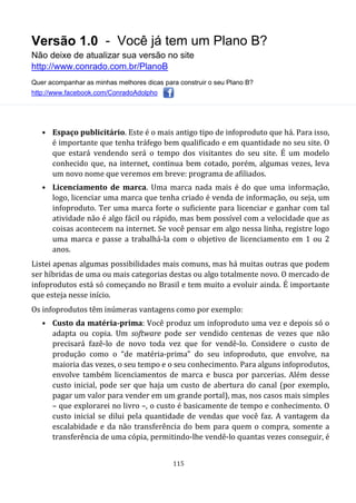 Versão 1.0 - Você já tem um Plano B?
Não deixe de atualizar sua versão no site
http://www.conrado.com.br/PlanoB
Quer acompanhar as minhas melhores dicas para construir o seu Plano B?
http://www.facebook.com/ConradoAdolpho
115
• Espaço publicitário. Este é o mais antigo tipo de infoproduto que há. Para isso,
é importante que tenha tráfego bem qualificado e em quantidade no seu site. O
que estará vendendo será o tempo dos visitantes do seu site. É um modelo
conhecido que, na internet, continua bem cotado, porém, algumas vezes, leva
um novo nome que veremos em breve: programa de afiliados.
• Licenciamento de marca. Uma marca nada mais é do que uma informação,
logo, licenciar uma marca que tenha criado é venda de informação, ou seja, um
infoproduto. Ter uma marca forte o suficiente para licenciar e ganhar com tal
atividade não é algo fácil ou rápido, mas bem possível com a velocidade que as
coisas acontecem na internet. Se você pensar em algo nessa linha, registre logo
uma marca e passe a trabalhá-la com o objetivo de licenciamento em 1 ou 2
anos.
Listei apenas algumas possibilidades mais comuns, mas há muitas outras que podem
ser híbridas de uma ou mais categorias destas ou algo totalmente novo. O mercado de
infoprodutos está só começando no Brasil e tem muito a evoluir ainda. É importante
que esteja nesse início.
Os infoprodutos têm inúmeras vantagens como por exemplo:
• Custo da matéria-prima: Você produz um infoproduto uma vez e depois só o
adapta ou copia. Um software pode ser vendido centenas de vezes que não
precisará fazê-lo de novo toda vez que for vendê-lo. Considere o custo de
produção como o “de matéria-prima” do seu infoproduto, que envolve, na
maioria das vezes, o seu tempo e o seu conhecimento. Para alguns infoprodutos,
envolve também licenciamentos de marca e busca por parcerias. Além desse
custo inicial, pode ser que haja um custo de abertura do canal (por exemplo,
pagar um valor para vender em um grande portal), mas, nos casos mais simples
– que explorarei no livro –, o custo é basicamente de tempo e conhecimento. O
custo inicial se dilui pela quantidade de vendas que você faz. A vantagem da
escalabidade e da não transferência do bem para quem o compra, somente a
transferência de uma cópia, permitindo-lhe vendê-lo quantas vezes conseguir, é
 