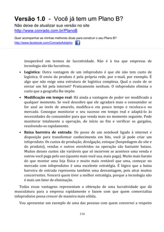 Versão 1.0 - Você já tem um Plano B?
Não deixe de atualizar sua versão no site
http://www.conrado.com.br/PlanoB
Quer acompanhar as minhas melhores dicas para construir o seu Plano B?
http://www.facebook.com/ConradoAdolpho
116
insuperável em termos de lucratividade. Não é à toa que empresas de
tecnologia são tão lucrativas.
• Logística: Outra vantagem de um infoproduto é que ele não tem custo de
logística. O envio do produto é pela própria rede, por e-mail, por exemplo. É
algo que não exige uma estrutura de logística complexa. Qual o custo de se
enviar um bit pela internet? Praticamente nenhum. O infoproduto elimina o
custo que a geografia lhe impõe.
• Modificação em tempo real: Há ainda a vantagem de poder ser modificado a
qualquer momento. Se você descobre que ele agradará mais o consumidor se
for azul ao invés de amarelo, modifica-o em pouco tempo e recoloca-o no
mercado. Consegue monitorar o seu sucesso em tempo real e adaptá-lo às
necessidades do consumidor para que venda mais no momento seguinte. Pode
monitorar totalmente a operação, do início ao fim e verificar os gargalos,
resolvendo-os rapidamente.
• Baixa barreira de entrada: De posse de um notebook ligado à internet e
disposição para transformar conhecimento em bits, você já pode criar um
infoproduto. Os custos de produção, divulgação, estoque (hospedagem do site e
do produto), vendas e outros envolvidos na operação são bastante baixos.
Muitos desses custos são variáveis que só incorrem se acontece uma venda e
outros você paga pelo uso (quanto mais você usa, mais paga). Muito mais barato
do que montar uma loja física e muito mais rentável que uma, começar no
mercado com infoprodutos é uma excelente estratégia. É lógico que a baixa
barreira de entrada representa também uma desvantagem, pois atrai muitos
concorrentes. Vencerá quem tiver a melhor estratégia, porque a tecnologia não
é mais um fator de eliminação.
Todas essas vantagens representam a obtenção de uma lucratividade que dá
musculatura para a empresa rapidamente e fazem com que quem comercializa
infoprodutos possa crescer de maneira mais sólida.
Vou apresentar um exemplo de uma das pessoas com quem conversei a respeito
 
