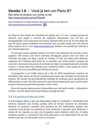 Versão 1.0 - Você já tem um Plano B?
Não deixe de atualizar sua versão no site
http://www.conrado.com.br/PlanoB
Quer acompanhar as minhas melhores dicas para construir o seu Plano B?
http://www.facebook.com/ConradoAdolpho
117
do Plano B. Hiro Ozono fez faculdade de direito até o 4º ano e sempre gostou de
internet, mas seguiu a carreira de sushiman. Atualmente, tem um bar em
Caraguatatuba e um restaurante em Suzano. Quando tinha cerca de 19 anos (hoje ele
tem 28 anos), queria trabalhar com internet, mas era tudo muito caro. No mês de
julho, colocou no ar o site www.cursosushi.com, aliando a sua paixão por internet e
por culinária japonesa.
O curso que ensina qualquer pessoa a se tornar um sushiman, em um mês e meio,
angariou 190 alunos, sem fazer nenhuma divulgação, apenas com um vídeo no
YouTube, fan page, um blog e perfil no Twitter. É feito em video-aulas filmadas,
composto de 9 módulos bem fáceis de se entender, que ensina desde o preparo do
arroz até a decoração dos pratos. O conteúdo em vídeo é acompanhado pelo conteúdo
escrito e o aluno pode tirar dúvidas com o professor (Hiro e uma equipe de mais 5
sushimen). O curso custa R$59 para 90 dias de acesso.
A perspectiva é ter 5.000 alunos até o fim de 2012 (atualmente, estamos em
setembro). Hiro pensa em formar sushiman para atuar, por exemplo, no mercado de
eventos. Ele mesmo faz periodicamente trabalho de sushimen para casamentos de
300 pessoas ou mais. Daí, Hiro entrará no mercado de capacitação, que é muito maior
do que o de pessoas querendo aprender a fazer sushi.
Esses são apenas alguns poucos infoprodutos que você pode vender – videoaulas e
e-books – mas há vários outros que falamos ao longo do livro.
3.4.1 A pirataria é boa ou ruim?
A desvantagem óbvia é que um infoproduto pode ser pirateado e distribuído pela
internet, minando suas vendas, porém, além de termos maneiras de minimizar
bastante os prejuízos causados pela pirataria do seu infoproduto, quando isso
acontecer, será porque seu produto já será conhecido o bastante para despertar o
desejo de ser copiado, ou seja, você já ganhou muito dinheiro sobre ele. A minha
pergunta, porém, é: a pirataria é tão ruim assim para o seu infoproduto? Eu vou lhe
mostrar que não, se você souber usá-la a seu favor.
 