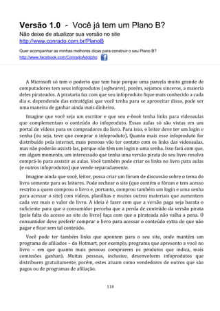 Versão 1.0 - Você já tem um Plano B?
Não deixe de atualizar sua versão no site
http://www.conrado.com.br/PlanoB
Quer acompanhar as minhas melhores dicas para construir o seu Plano B?
http://www.facebook.com/ConradoAdolpho
118
A Microsoft só tem o poderio que tem hoje porque uma parcela muito grande de
computadores tem seus infoprodutos (softwares), porém, sejamos sinceros, a maioria
deles pirateados. A pirataria faz com que seu infoproduto fique mais conhecido a cada
dia e, dependendo das estratégias que você tenha para se aproveitar disso, pode ser
uma maneira de ganhar ainda mais dinheiro.
Imagine que você seja um escritor e que seu e-book tenha links para videoaulas
que complementam o conteúdo do infoproduto. Essas aulas só são vistas em um
portal de vídeos para os compradores do livro. Para isso, o leitor deve ter um login e
senha (ou seja, teve que comprar o infoproduto). Quanto mais esse infoproduto for
distribuído pela internet, mais pessoas vão ter contato com os links das videoaulas,
mas não poderão assisti-las, porque não têm um login e uma senha. Isso fará com que,
em algum momento, um interessado que tenha uma versão pirata do seu livro resolva
comprá-lo para assistir as aulas. Você também pode criar os links no livro para aulas
(e outros infoprodutos) que vende separadamente.
Imagine ainda que você, leitor, possa criar um fórum de discussão sobre o tema do
livro somente para os leitores. Pode rechear o site (que contém o fórum e tem acesso
restrito a quem comprou o livro e, portanto, comprou também um login e uma senha
para acessar o site) com vídeos, planilhas e muitos outros materiais que aumentem
cada vez mais o valor do livro. A ideia é fazer com que a versão paga seja barata o
suficiente para que o consumidor perceba que a perda de conteúdo da versão pirata
(pela falta do acesso ao site do livro) faça com que a pirateada não valha a pena. O
consumidor deve preferir comprar o livro para acessar o conteúdo extra do que não
pagar e ficar sem tal conteúdo.
Você pode ter também links que apontem para o seu site, onde mantém um
programa de afiliados – do Hotmart, por exemplo, programa que apresento a você no
livro – em que quanto mais pessoas comprarem os produtos que indica, mais
comissões ganhará. Muitas pessoas, inclusive, desenvolvem infoprodutos que
distribuem gratuitamente, porém, estes atuam como vendedores de outros que são
pagos ou de programas de afiliação.
 