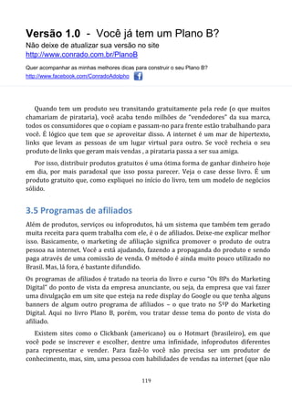 Versão 1.0 - Você já tem um Plano B?
Não deixe de atualizar sua versão no site
http://www.conrado.com.br/PlanoB
Quer acompanhar as minhas melhores dicas para construir o seu Plano B?
http://www.facebook.com/ConradoAdolpho
119
Quando tem um produto seu transitando gratuitamente pela rede (o que muitos
chamariam de pirataria), você acaba tendo milhões de “vendedores” da sua marca,
todos os consumidores que o copiam e passam-no para frente estão trabalhando para
você. É lógico que tem que se aproveitar disso. A internet é um mar de hipertexto,
links que levam as pessoas de um lugar virtual para outro. Se você recheia o seu
produto de links que geram mais vendas , a pirataria passa a ser sua amiga.
Por isso, distribuir produtos gratuitos é uma ótima forma de ganhar dinheiro hoje
em dia, por mais paradoxal que isso possa parecer. Veja o case desse livro. É um
produto gratuito que, como expliquei no início do livro, tem um modelo de negócios
sólido.
3.5 Programas de afiliados
Além de produtos, serviços ou infoprodutos, há um sistema que também tem gerado
muita receita para quem trabalha com ele, é o de afiliados. Deixe-me explicar melhor
isso. Basicamente, o marketing de afiliação significa promover o produto de outra
pessoa na internet. Você a está ajudando, fazendo a propaganda do produto e sendo
paga através de uma comissão de venda. O método é ainda muito pouco utilizado no
Brasil. Mas, lá fora, é bastante difundido.
Os programas de afiliados é tratado na teoria do livro e curso “Os 8Ps do Marketing
Digital” do ponto de vista da empresa anunciante, ou seja, da empresa que vai fazer
uma divulgação em um site que esteja na rede display do Google ou que tenha alguns
banners de algum outro programa de afiliados – o que trato no 5ºP do Marketing
Digital. Aqui no livro Plano B, porém, vou tratar desse tema do ponto de vista do
afiliado.
Existem sites como o Clickbank (americano) ou o Hotmart (brasileiro), em que
você pode se inscrever e escolher, dentre uma infinidade, infoprodutos diferentes
para representar e vender. Para fazê-lo você não precisa ser um produtor de
conhecimento, mas, sim, uma pessoa com habilidades de vendas na internet (que não
 