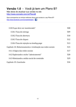 Versão 1.0 - Você já tem um Plano B?
Não deixe de atualizar sua versão no site
http://www.conrado.com.br/PlanoB
Quer acompanhar as minhas melhores dicas para construir o seu Plano B?
http://www.facebook.com/ConradoAdolpho
12
13.8 O que deve ser monitorado? 508
13.8.1 Taxa de entrega 509
13.8.2 Taxa de abertura 510
13.8.3 Taxa de cliques 512
13.8.4 Taxa de rejeição na landing page 513
Capítulo 14: Relacionamento e viralização nas redes sociais 515
14.1 A lógica das redes sociais 517
14.2 Explorando o nicho “adestramento” 520
14.3 Otimizando a mídia social de conteúdo 529
Capítulo 15: Conclusão 534
 
