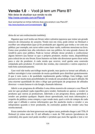 Versão 1.0 - Você já tem um Plano B?
Não deixe de atualizar sua versão no site
http://www.conrado.com.br/PlanoB
Quer acompanhar as minhas melhores dicas para construir o seu Plano B?
http://www.facebook.com/ConradoAdolpho
120
deixa de ser um conhecimento também).
Digamos que você tenha um fórum sobre culinária japonesa que reúne um grande
número de entusiastas do assunto. Tendo isso em vista, pode entrar no Hotmart e
escolher um infoproduto (que já foi produzido por alguém) que tenha a ver com seu
público, por exemplo, um curso sobre como fazer sushi, conforme menciono no livro.
Como esse produto tem alta relevância com seu público, há uma grande chance de
vendê-lo para esse público. Pode-se tornar afiliado desse produto e confeccionar
alguns banners (ou baixar os que o próprio produtor, muitas vezes, disponibiliza)
para colocá-los no seu fórum. Esses banners ou links vão direcionar quem clicar neles
para o site do produtor. A cada venda que ocorrer, você ganha uma comissão
estipulada pelo produtor. O controle das vendas, das comissões e outros aspectos é
todo feito automaticamente.
Caso você não tenha um tráfego muito grande, mas queira se tornar um afiliado, a
melhor estratégia é criar conteúdo de muita qualidade para distribuir gratuitamente.
O que é sem custo e de qualidade rapidamente ganha tráfego. Com tráfego, você
passará a ter muito mais possibilidades de venda de um produto do qual é afiliado. Há
uma enorme quantidade de sites e blogs que participam de programas de afiliados
diversos – o mais famoso é o do Google, chamado Adsense.
Aderir a um programa de afiliados é uma ótima maneira de começar o seu Plano B
sem ter que produzir nada específico para vender, limitando-se apenas a vender os
produtos que outros já produziram. Aderindo a um programa desse, aprenderá a
vender um produto qualquer. Depois desse aprendizado, terá mais informações a
respeito do público, como compra, o que vende mais, qual o ciclo de compra de cada
setor que é afiliado e outras informações que lhe ajudarão muito a vender o seu
infoproduto quando o tiver produzido. As comissões podem lhe render uma boa
receita mensal.
Essas comissões são bem generosas em alguns casos, podendo chegar a até 75%. O
Hotmart já reúne mais de 15 mil afiliados e mais de 700 autores (produtores de
conteúdo), dos quais você pode escolher o produto que mais lhe agrada e tem a ver
 