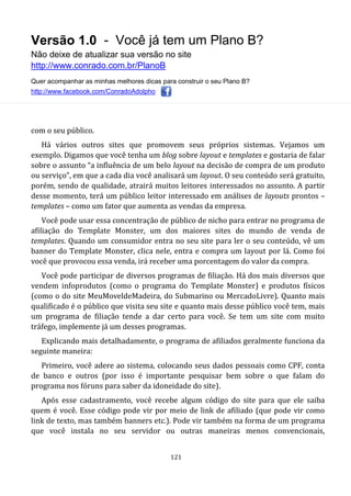 Versão 1.0 - Você já tem um Plano B?
Não deixe de atualizar sua versão no site
http://www.conrado.com.br/PlanoB
Quer acompanhar as minhas melhores dicas para construir o seu Plano B?
http://www.facebook.com/ConradoAdolpho
121
com o seu público.
Há vários outros sites que promovem seus próprios sistemas. Vejamos um
exemplo. Digamos que você tenha um blog sobre layout e templates e gostaria de falar
sobre o assunto “a influência de um belo layout na decisão de compra de um produto
ou serviço”, em que a cada dia você analisará um layout. O seu conteúdo será gratuito,
porém, sendo de qualidade, atrairá muitos leitores interessados no assunto. A partir
desse momento, terá um público leitor interessado em análises de layouts prontos –
templates – como um fator que aumenta as vendas da empresa.
Você pode usar essa concentração de público de nicho para entrar no programa de
afiliação do Template Monster, um dos maiores sites do mundo de venda de
templates. Quando um consumidor entra no seu site para ler o seu conteúdo, vê um
banner do Template Monster, clica nele, entra e compra um layout por lá. Como foi
você que provocou essa venda, irá receber uma porcentagem do valor da compra.
Você pode participar de diversos programas de filiação. Há dos mais diversos que
vendem infoprodutos (como o programa do Template Monster) e produtos físicos
(como o do site MeuMoveldeMadeira, do Submarino ou MercadoLivre). Quanto mais
qualificado é o público que visita seu site e quanto mais desse público você tem, mais
um programa de filiação tende a dar certo para você. Se tem um site com muito
tráfego, implemente já um desses programas.
Explicando mais detalhadamente, o programa de afiliados geralmente funciona da
seguinte maneira:
Primeiro, você adere ao sistema, colocando seus dados pessoais como CPF, conta
de banco e outros (por isso é importante pesquisar bem sobre o que falam do
programa nos fóruns para saber da idoneidade do site).
Após esse cadastramento, você recebe algum código do site para que ele saiba
quem é você. Esse código pode vir por meio de link de afiliado (que pode vir como
link de texto, mas também banners etc.). Pode vir também na forma de um programa
que você instala no seu servidor ou outras maneiras menos convencionais,
 