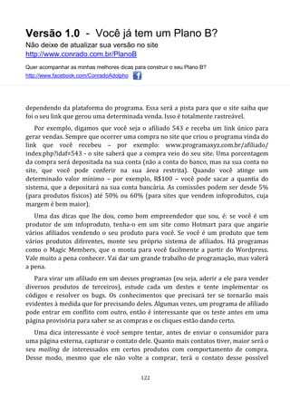 Versão 1.0 - Você já tem um Plano B?
Não deixe de atualizar sua versão no site
http://www.conrado.com.br/PlanoB
Quer acompanhar as minhas melhores dicas para construir o seu Plano B?
http://www.facebook.com/ConradoAdolpho
122
dependendo da plataforma do programa. Essa será a pista para que o site saiba que
foi o seu link que gerou uma determinada venda. Isso é totalmente rastreável.
Por exemplo, digamos que você seja o afiliado 543 e receba um link único para
gerar vendas. Sempre que ocorrer uma compra no site que criou o programa vinda do
link que você recebeu – por exemplo: www.programaxyz.com.br/afiliado/
index.php?idaf=543 - o site saberá que a compra veio do seu site. Uma porcentagem
da compra será depositada na sua conta (não a conta do banco, mas na sua conta no
site, que você pode conferir na sua área restrita). Quando você atinge um
determinado valor mínimo – por exemplo, R$100 – você pode sacar a quantia do
sistema, que a depositará na sua conta bancária. As comissões podem ser desde 5%
(para produtos físicos) até 50% ou 60% (para sites que vendem infoprodutos, cuja
margem é bem maior).
Uma das dicas que lhe dou, como bom empreendedor que sou, é: se você é um
produtor de um infoproduto, tenha-o em um site como Hotmart para que angarie
vários afiliados vendendo o seu produto para você. Se você é um produto que tem
vários produtos diferentes, monte seu próprio sistema de afiliados. Há programas
como o Magic Members, que o monta para você facilmente a partir do Wordpress.
Vale muito a pena conhecer. Vai dar um grande trabalho de programação, mas valerá
a pena.
Para virar um afiliado em um desses programas (ou seja, aderir a ele para vender
diversos produtos de terceiros), estude cada um destes e tente implementar os
códigos e resolver os bugs. Os conhecimentos que precisará ter se tornarão mais
evidentes à medida que for precisando deles. Algumas vezes, um programa de afiliado
pode entrar em conflito com outro, então é interessante que os teste antes em uma
página provisória para saber se as compras e os cliques estão dando certo.
Uma dica interessante é você sempre tentar, antes de enviar o consumidor para
uma página externa, capturar o contato dele. Quanto mais contatos tiver, maior será o
seu mailing de interessados em certos produtos com comportamento de compra.
Desse modo, mesmo que ele não volte a comprar, terá o contato desse possível
 