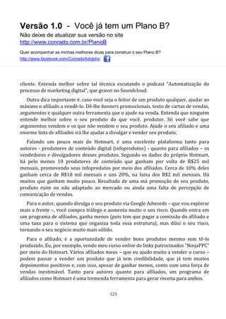 Versão 1.0 - Você já tem um Plano B?
Não deixe de atualizar sua versão no site
http://www.conrado.com.br/PlanoB
Quer acompanhar as minhas melhores dicas para construir o seu Plano B?
http://www.facebook.com/ConradoAdolpho
123
cliente. Entenda melhor sobre tal técnica escutando o podcast “Automatização do
processo de marketing digital”, que gravei no Soundcloud.
Outra dica importante é, caso você seja o feitor de um produto qualquer, ajudar ao
máximo o afiliado a vendê-lo. Dê-lhe banners promocionais, texto de cartas de vendas,
argumentos e qualquer outra ferramenta que o ajude na venda. Entenda que ninguém
entende melhor sobre o seu produto do que você, produtor. Só você sabe que
argumentos vendem e os que não vendem o seu produto. Ajude o seu afiliado e uma
enorme lista de afiliados irá lhe ajudar a divulgar e vender seu produto.
Falando um pouco mais do Hotmart, é uma excelente plataforma tanto para
autores - produtores de conteúdo digital (infoprodutos) - quanto para afiliados – os
vendedores e divulgadores desses produtos. Segundo os dados do próprio Hotmart,
há pelo menos 10 produtores de conteúdo que ganham por volta de R$25 mil
mensais, promovendo seus infoprodutos por meio dos afiliados. Cerca de 10% deles
ganham cerca de R$10 mil mensais e uns 20%, na faixa dos R$2 mil mensais. Há
muitos que ganham muito pouco. Resultado de uma má promoção de seu produto,
produto ruim ou não adaptado ao mercado ou ainda uma falta de percepção de
comunicação de vendas.
Para o autor, quando divulga o seu produto via Google Adwords – que vou explorar
mais a frente –, você compra tráfego e aumenta muito o seu risco. Quando entra em
um programa de afiliados, ganha menos (pois tem que pagar a comissão do afiliado e
uma taxa para o sistema que organiza toda essa estrutura), mas dilui o seu risco,
tornando o seu negócio muito mais sólido.
Para o afiliado, é a oportunidade de vender bons produtos mesmo sem tê-lo
produzido. Eu, por exemplo, vendo meu curso online de links patrocinados “NinjaPPC”
por meio do Hotmart. Vários afiliados meus – que eu ajudo muito a vender o curso –
podem passar a vender um produto que já tem credibilidade, que já tem muitos
depoimentos positivos e, com isso, apesar de ganhar menos, conto com uma força de
vendas inestimável. Tanto para autores quanto para afiliados, um programa de
afiliados como Hotmart é uma tremenda ferramenta para gerar receita para ambos.
 