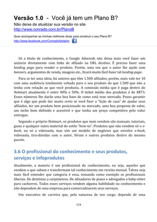 Versão 1.0 - Você já tem um Plano B?
Não deixe de atualizar sua versão no site
http://www.conrado.com.br/PlanoB
Quer acompanhar as minhas melhores dicas para construir o seu Plano B?
http://www.facebook.com/ConradoAdolpho
124
Só a titulo de conhecimento, o Google Adwords não deixa mais você fazer um
anúncio diretamente com links de afiliado na URL destino. É preciso fazer uma
landing page para vender o produto. Porém, uma vez que o autor lhe ajude com
banners, argumentos de venda, imagens etc., ficará muito fácil fazer tal landing page.
Para se ter uma ideia, há autores que têm 1.500 afiliados, porém, mais vale ter 10
com uma audiência totalmente voltada para o seu produto do que 1.500 que não a
tenha com relação ao que você produziu. A comissão média que é paga dentro do
Hotmart atualmente é entre 40% e 50%. O ticket médio dos produtos é de R$73.
Esses números lhe darão uma boa base de como está esse mercado. Posso garantir
que é algo que pode dar muito certo se você fizer a “lição de casa” de ajudar seus
afiliados, ter um produto bem posicionado no mercado, uma boa proposta de valor,
um nicho bem definido e acessível e que tenha um preço competitivo pelo valor
entregue.
Segundo o próprio Hotmart, os produtos que mais vendem são manuais, tutoriais,
guias e qualquer outro material do estilo “how-to”. Produtos que não vendem só o e-
book, ou só a videoaula, mas sim um modelo de negócios que envolve e-book,
videoaula, tira-dúvidas com o autor, fórum e outros produtos dentro do mesmo
pacote.
3.6 O profissional do conhecimento e seus produtos,
serviços e infoprodutos
Atualmente, a maioria é um profissional do conhecimento, ou seja, aqueles que
vendem o que sabem e transformam tal conhecimento em receita mensal. Talvez seja
mais fácil entender que categoria é essa, tomando como exemplo os profissionais
liberais. De dentistas a carpinteiros. De afinadores de piano e advogados a baby-sitter
para cachorros. Todos esses serviços vendem alguma habilidade ou conhecimento e
não dependem de uma empresa para comercializarem seus serviços.
Um executivo de carreira que, pela natureza de seu cargo, depende de uma
 