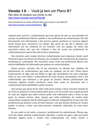 Versão 1.0 - Você já tem um Plano B?
Não deixe de atualizar sua versão no site
http://www.conrado.com.br/PlanoB
Quer acompanhar as minhas melhores dicas para construir o seu Plano B?
http://www.facebook.com/ConradoAdolpho
125
empresa para exercer o conhecimento que tem, apesar de não ser um prestador de
serviço ou profissional liberal, também é um profissional do conhecimento. Ele lida
basicamente com informações e não precisa apertar parafusos ou executar alguma
tarefa braçal para remunerar seu tempo. Boa parte do seu dia é lidando com
informações em um notebook ou em reuniões com sua equipe. Na classe dos
executivos talvez não seja tão evidente o fato de serem um profissional do
conhecimento para quem não está no meio corporativo.
Um executivo pode vender diversos conhecimentos para empresas, desde coach
financeiro (para executivos de finanças, por exemplo) até estruturação de empresas,
marketing ou contratação. Um executivo, assim como um profissional liberal, tem
muitas habilidades de informação que podem ser comercializadas.
Vamos pensar, contudo, não só em executivos ou liberais mas também em
profissionais do conhecimento, que pode ser qualquer um de nós. Todos temos
conhecimento de algo, seja um hobby ou algo que aprendemos em outro emprego.
Pode ser que você tenha o conhecimento de como montar aeromodelos. Esse é um
conhecimento que interessa a um grupo de pessoas. Mesmo profissionais que
executam algumas tarefas mecânicas, como fazer sushi ou churrasco, tem o
conhecimento dessa habilidade e pode ensiná-la.
Uma pessoa que gosta de ler sobre tudo pode ensinar a fazer uma boa resenha de
um livro ou destacar os mais interessantes para se ler de acordo com o gosto pessoal
de cada um. Alguém que saiba costurar pode criar videoaulas sobre o tema ou que
goste de montar móveis, idem. Aquele que tenha habilidade de vendas pode
comercializar qualquer tipo de informação na internet, independente do que seja. Um
profissional que domine a arte de fazer bonsais e um que domine técnicas de vendas
podem se juntar e fazer uma bela parceria, vendendo videoaulas de como fazer
bonsais.
De um modo ou de outro, a maioria é profissional do conhecimento. Mesmo que
você não tenha nenhum conhecimento específico, a partir de agora, sabe que basta
aprender alguma coisa e vender esse conhecimento. Ou, então, vender o
 