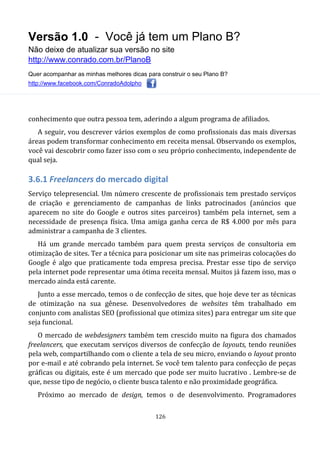 Versão 1.0 - Você já tem um Plano B?
Não deixe de atualizar sua versão no site
http://www.conrado.com.br/PlanoB
Quer acompanhar as minhas melhores dicas para construir o seu Plano B?
http://www.facebook.com/ConradoAdolpho
126
conhecimento que outra pessoa tem, aderindo a algum programa de afiliados.
A seguir, vou descrever vários exemplos de como profissionais das mais diversas
áreas podem transformar conhecimento em receita mensal. Observando os exemplos,
você vai descobrir como fazer isso com o seu próprio conhecimento, independente de
qual seja.
3.6.1 Freelancers do mercado digital
Serviço telepresencial. Um número crescente de profissionais tem prestado serviços
de criação e gerenciamento de campanhas de links patrocinados (anúncios que
aparecem no site do Google e outros sites parceiros) também pela internet, sem a
necessidade de presença física. Uma amiga ganha cerca de R$ 4.000 por mês para
administrar a campanha de 3 clientes.
Há um grande mercado também para quem presta serviços de consultoria em
otimização de sites. Ter a técnica para posicionar um site nas primeiras colocações do
Google é algo que praticamente toda empresa precisa. Prestar esse tipo de serviço
pela internet pode representar uma ótima receita mensal. Muitos já fazem isso, mas o
mercado ainda está carente.
Junto a esse mercado, temos o de confecção de sites, que hoje deve ter as técnicas
de otimização na sua gênese. Desenvolvedores de websites têm trabalhado em
conjunto com analistas SEO (profissional que otimiza sites) para entregar um site que
seja funcional.
O mercado de webdesigners também tem crescido muito na figura dos chamados
freelancers, que executam serviços diversos de confecção de layouts, tendo reuniões
pela web, compartilhando com o cliente a tela de seu micro, enviando o layout pronto
por e-mail e até cobrando pela internet. Se você tem talento para confecção de peças
gráficas ou digitais, este é um mercado que pode ser muito lucrativo . Lembre-se de
que, nesse tipo de negócio, o cliente busca talento e não proximidade geográfica.
Próximo ao mercado de design, temos o de desenvolvimento. Programadores
 