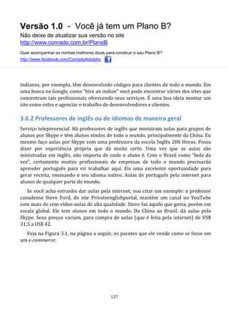 Versão 1.0 - Você já tem um Plano B?
Não deixe de atualizar sua versão no site
http://www.conrado.com.br/PlanoB
Quer acompanhar as minhas melhores dicas para construir o seu Plano B?
http://www.facebook.com/ConradoAdolpho
127
indianos, por exemplo, têm desenvolvido códigos para clientes de todo o mundo. Em
uma busca no Google, como “hire an indian” você pode encontrar vários dos sites que
concentram tais profissionais oferecendo seus serviços. É uma boa ideia montar um
site como estes e agenciar o trabalho de desenvolvedores e clientes.
3.6.2 Professores de inglês ou de idiomas de maneira geral
Serviço telepresencial. Há professores de inglês que ministram aulas para grupos de
alunos por Skype e têm alunos vindos de todo o mundo, principalmente da China. Eu
mesmo faço aulas por Skype com uma professora da escola Inglês 200 Horas. Posso
dizer por experiência própria que dá muito certo. Uma vez que as aulas são
ministradas em inglês, não importa de onde o aluno é. Com o Brasil como “bola da
vez”, certamente muitos profissionais de empresas de todo o mundo precisarão
aprender português para vir trabalhar aqui. Eis uma excelente oportunidade para
gerar receita, ensinando o seu idioma nativo. Aulas de português pela internet para
alunos de qualquer parte do mundo.
Se você acha estranho dar aulas pela internet, vou citar um exemplo: o professor
canadense Steve Ford, do site Privateenglishportal, mantém um canal no YouTube
com mais de cem vídeo-aulas de alta qualidade. Steve faz aquilo que gosta, porém em
escala global. Ele tem alunos em todo o mundo. Da China ao Brasil, dá aulas pelo
Skype. Seus preços variam, para compra de aulas (que é feita pela internet) de US$
31,5 a US$ 42.
Veja na Figura 3.1, na página a seguir, os pacotes que ele vende como se fosse em
um e-commerce:
 
