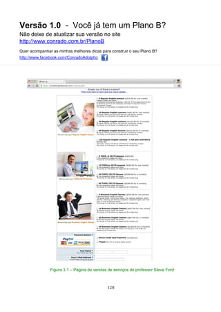 Versão 1.0 - Você já tem um Plano B?
Não deixe de atualizar sua versão no site
http://www.conrado.com.br/PlanoB
Quer acompanhar as minhas melhores dicas para construir o seu Plano B?
http://www.facebook.com/ConradoAdolpho
128
Figura 3.1 – Página de vendas de serviços do professor Steve Ford
 