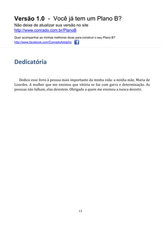 Versão 1.0 - Você já tem um Plano B?
Não deixe de atualizar sua versão no site
http://www.conrado.com.br/PlanoB
Quer acompanhar as minhas melhores dicas para construir o seu Plano B?
http://www.facebook.com/ConradoAdolpho
13
Dedicatória
Dedico esse livro à pessoa mais importante da minha vida: a minha mãe, Maria de
Lourdes. A mulher que me ensinou que vitória se faz com garra e determinação. As
pessoas não falham, elas desistem. Obrigado a quem me ensinou a nunca desistir.
 