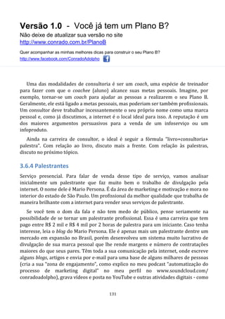 Versão 1.0 - Você já tem um Plano B?
Não deixe de atualizar sua versão no site
http://www.conrado.com.br/PlanoB
Quer acompanhar as minhas melhores dicas para construir o seu Plano B?
http://www.facebook.com/ConradoAdolpho
131
Uma das modalidades de consultoria é ser um coach, uma espécie de treinador
para fazer com que o coachee (aluno) alcance suas metas pessoais. Imagine, por
exemplo, tornar-se um coach para ajudar as pessoas a realizarem o seu Plano B.
Geralmente, ele está ligado a metas pessoais, mas poderiam ser também profissionais.
Um consultor deve trabalhar incessantemente o seu próprio nome como uma marca
pessoal e, como já discutimos, a internet é o local ideal para isso. A reputação é um
dos maiores argumentos persuasivos para a venda de um infoserviço ou um
infoproduto.
Ainda na carreira de consultor, o ideal é seguir a fórmula “livro+consultoria+
palestra”. Com relação ao livro, discuto mais a frente. Com relação às palestras,
discuto no próximo tópico.
3.6.4 Palestrantes
Serviço presencial. Para falar de venda desse tipo de serviço, vamos analisar
inicialmente um palestrante que faz muito bem o trabalho de divulgação pela
internet. O nome dele é Mario Persona. É da área de marketing e motivação e mora no
interior do estado de São Paulo. Um profissional da melhor qualidade que trabalha de
maneira brilhante com a internet para vender seus serviços de palestrante.
Se você tem o dom da fala e não tem medo de público, pense seriamente na
possibilidade de se tornar um palestrante profissional. Essa é uma carreira que tem
pago entre R$ 2 mil e R$ 4 mil por 2 horas de palestra para um iniciante. Caso tenha
interesse, leia o blog do Mario Persona. Ele é apenas mais um palestrante dentre um
mercado em expansão no Brasil, porém desenvolveu um sistema muito lucrativo de
divulgação de sua marca pessoal que lhe rende margens e número de contratações
maiores do que seus pares. Têm toda a sua comunicação pela internet, onde escreve
alguns blogs, artigos e envia por e-mail para uma base de alguns milhares de pessoas
(cria a sua “zona de engajamento”, como explico no meu podcast “automatização do
processo de marketing digital” no meu perfil no www.soundcloud.com/
conradoadolpho), grava vídeos e posta no YouTube e outras atividades digitais - como
 