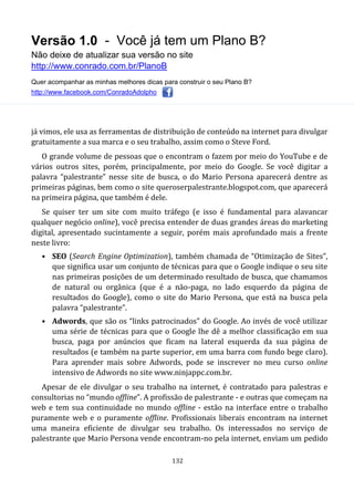 Versão 1.0 - Você já tem um Plano B?
Não deixe de atualizar sua versão no site
http://www.conrado.com.br/PlanoB
Quer acompanhar as minhas melhores dicas para construir o seu Plano B?
http://www.facebook.com/ConradoAdolpho
132
já vimos, ele usa as ferramentas de distribuição de conteúdo na internet para divulgar
gratuitamente a sua marca e o seu trabalho, assim como o Steve Ford.
O grande volume de pessoas que o encontram o fazem por meio do YouTube e de
vários outros sites, porém, principalmente, por meio do Google. Se você digitar a
palavra “palestrante” nesse site de busca, o do Mario Persona aparecerá dentre as
primeiras páginas, bem como o site queroserpalestrante.blogspot.com, que aparecerá
na primeira página, que também é dele.
Se quiser ter um site com muito tráfego (e isso é fundamental para alavancar
qualquer negócio online), você precisa entender de duas grandes áreas do marketing
digital, apresentado sucintamente a seguir, porém mais aprofundado mais a frente
neste livro:
• SEO (Search Engine Optimization), também chamada de “Otimização de Sites”,
que significa usar um conjunto de técnicas para que o Google indique o seu site
nas primeiras posições de um determinado resultado de busca, que chamamos
de natural ou orgânica (que é a não-paga, no lado esquerdo da página de
resultados do Google), como o site do Mario Persona, que está na busca pela
palavra “palestrante”.
• Adwords, que são os “links patrocinados” do Google. Ao invés de você utilizar
uma série de técnicas para que o Google lhe dê a melhor classificação em sua
busca, paga por anúncios que ficam na lateral esquerda da sua página de
resultados (e também na parte superior, em uma barra com fundo bege claro).
Para aprender mais sobre Adwords, pode se inscrever no meu curso online
intensivo de Adwords no site www.ninjappc.com.br.
Apesar de ele divulgar o seu trabalho na internet, é contratado para palestras e
consultorias no “mundo offline”. A profissão de palestrante - e outras que começam na
web e tem sua continuidade no mundo offline - estão na interface entre o trabalho
puramente web e o puramente offline. Profissionais liberais encontram na internet
uma maneira eficiente de divulgar seu trabalho. Os interessados no serviço de
palestrante que Mario Persona vende encontram-no pela internet, enviam um pedido
 