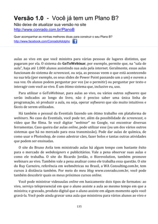 Versão 1.0 - Você já tem um Plano B?
Não deixe de atualizar sua versão no site
http://www.conrado.com.br/PlanoB
Quer acompanhar as minhas melhores dicas para construir o seu Plano B?
http://www.facebook.com/ConradoAdolpho
135
aulas ao vivo em que você ministra para várias pessoas de lugares distintos, que
pagaram por ela. O sistema do GoToWebinar, por exemplo, permite que, na “sala de
aula”, haja até 1.000 alunos assistindo sua aula pela internet. Geralmente, essas aulas
funcionam do sistema de screencast, ou seja, as pessoas veem o que está acontecendo
na sua tela (por exemplo, os seus slides de Power Point passando um a um) e ouvem a
sua voz. Os alunos podem perguntar por voz (se o permitir) ou perguntar por texto e
interagir com você ao vivo. É um ótimo sistema que, inclusive eu, uso.
Para utilizar o GoToWebinar, para aulas ao vivo, ou vários outros softwares que
serão indicados ao longo do livro, não é preciso saber uma única linha de
programação, só produzir a aula, ou seja, operar softwares que são muito intuitivos e
fáceis de serem utilizados.
Há também o pessoal da Eventials fazendo um ótimo trabalho em plataforma de
webinars. No caso da Eventials, você pode ter, além da possibilidade de screencast, o
vídeo que lhe filma. Se você digitar “webinar” no Google, vai encontrar diversas
ferramentas. Caso queira dar aulas online, pode utilizar esse (ou um dos vários outros
sistemas que há no mercado para essa transmissão). Pode dar aulas de química, de
como usar o Photoshop, de como adestrar cães, fazer bolos e tantas outras atividades
que podem ser ensinadas.
O site do Bruno Avila tem ministrado aulas há algum tempo com bastante êxito
para o mercado de webdesigners e publicitários. Vale a pena observar suas aulas e
como ele trabalha. O site do Ricardo Jordão, o Bizrevolution, também promove
webinars ao vivo. Também vale a pena analisar como ele trabalha essa questão. O site
do Ruy Carneiro, referência em webmétricas no Brasil, a WA Consulting.com.br, tem
cursos à distância também. Por meio do meu blog www.conrado.com.br, você pode
também descobrir quais os meus próximos cursos online.
Você pode ministrar videoaulas online em basicamente dois tipos de formatos: ao
vivo, serviço telepresencial em que o aluno assiste a aula ao mesmo tempo em que a
ministra; e gravado, produto digital que o aluno assiste em algum momento após você
gravá-la. Você pode ainda gravar uma aula que ministrou para vários alunos ao vivo e
 