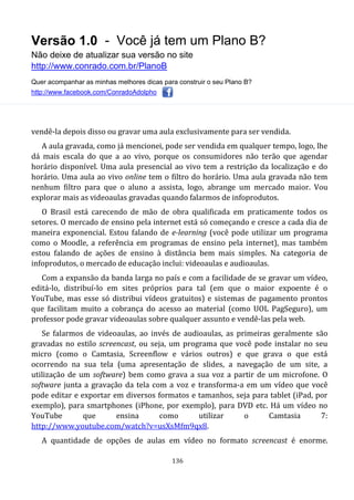 Versão 1.0 - Você já tem um Plano B?
Não deixe de atualizar sua versão no site
http://www.conrado.com.br/PlanoB
Quer acompanhar as minhas melhores dicas para construir o seu Plano B?
http://www.facebook.com/ConradoAdolpho
136
vendê-la depois disso ou gravar uma aula exclusivamente para ser vendida.
A aula gravada, como já mencionei, pode ser vendida em qualquer tempo, logo, lhe
dá mais escala do que a ao vivo, porque os consumidores não terão que agendar
horário disponível. Uma aula presencial ao vivo tem a restrição da localização e do
horário. Uma aula ao vivo online tem o filtro do horário. Uma aula gravada não tem
nenhum filtro para que o aluno a assista, logo, abrange um mercado maior. Vou
explorar mais as videoaulas gravadas quando falarmos de infoprodutos.
O Brasil está carecendo de mão de obra qualificada em praticamente todos os
setores. O mercado de ensino pela internet está só começando e cresce a cada dia de
maneira exponencial. Estou falando de e-learning (você pode utilizar um programa
como o Moodle, a referência em programas de ensino pela internet), mas também
estou falando de ações de ensino à distância bem mais simples. Na categoria de
infoprodutos, o mercado de educação inclui: videoaulas e audioaulas.
Com a expansão da banda larga no país e com a facilidade de se gravar um vídeo,
editá-lo, distribuí-lo em sites próprios para tal (em que o maior expoente é o
YouTube, mas esse só distribui vídeos gratuitos) e sistemas de pagamento prontos
que facilitam muito a cobrança do acesso ao material (como UOL PagSeguro), um
professor pode gravar videoaulas sobre qualquer assunto e vendê-las pela web.
Se falarmos de videoaulas, ao invés de audioaulas, as primeiras geralmente são
gravadas no estilo screencast, ou seja, um programa que você pode instalar no seu
micro (como o Camtasia, Screenflow e vários outros) e que grava o que está
ocorrendo na sua tela (uma apresentação de slides, a navegação de um site, a
utilização de um software) bem como grava a sua voz a partir de um microfone. O
software junta a gravação da tela com a voz e transforma-a em um vídeo que você
pode editar e exportar em diversos formatos e tamanhos, seja para tablet (iPad, por
exemplo), para smartphones (iPhone, por exemplo), para DVD etc. Há um vídeo no
YouTube que ensina como utilizar o Camtasia 7:
http://www.youtube.com/watch?v=usXsMfm9qx8.
A quantidade de opções de aulas em vídeo no formato screencast é enorme.
 
