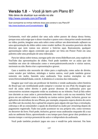 Versão 1.0 - Você já tem um Plano B?
Não deixe de atualizar sua versão no site
http://www.conrado.com.br/PlanoB
Quer acompanhar as minhas melhores dicas para construir o seu Plano B?
http://www.facebook.com/ConradoAdolpho
137
Certamente, você não poderá dar uma aula sobre passos de dança dessa forma,
porque essa aula exige que o aluno visualize o passo com o dançarino sendo mostrado
no vídeo, porém, imagine uma aula sobre como utilizar um determinado software ou
uma apresentação de slides sobre como vender melhor. Os assuntos possíveis são tão
diversos que nem vamos nos atrever a listá-los aqui. Basicamente, qualquer
apresentação sobre algum conteúdo que puder ser feita em Power Point em uma
palestra cabe uma produção de uma videoaula.
Para ter ideias sobre temas, navegue pelo site www.SlideShare.net, uma espécie de
YouTube das apresentações de slides. Você pode também ver as aulas que são
vendidas em sites de videoaulas como o www.palestraweb.com.br e vários outros,
nacionais ou não. Basta criar a apresentação e gravar.
Caso a matéria não necessite de vídeo para a explicação, como aulas de direito,
como vender por telefone, mitologia e tantos outros, você pode também gravar
somente em áudio, fazendo uma audioaula. Veja muitos exemplos no site
www.UniversidadeFalada. com.br. A dinâmica é a mesma das videoaulas.
Imagine que você seja um professor de história e vende audioaulas sobre história
do Brasil que um vestibulando pode comprar e escutar no seu iPod. Ou imagine que
você dá aulas sobre direito e pode gravar dezenas de audioaulas para que
concurseiros escutem enquanto estão na academia ou no trânsito. Você já fala sobre
isso durante as suas aulas e, provavelmente, tem toda a aula na sua memória. Você
grava em um software como o Audacity ou tantos outros (pode, inclusive, gravar no
aplicativo de microfone do seu iPhone, por exemplo, enquanto espera dentro do carro
seu filho sair da escola), faz o upload do arquivo para algum site que faça a veiculação,
cobrança e dê ao consumidor a opção de download ou áudio por streaming depois do
pagamento registrado. Tudo isso pode acontecer no seu próprio site, como veremos
no decorrer do livro. Você pode, inclusive, gravar essas audioaulas enquanto dá a sua
aula no ambiente físico, aproveitando o seu tempo para fazer gerar dois produtos ao
mesmo tempo: o serviço presencial da aula e o infoproduto da audioaula.
Você pode também produzir jogos em casa e vendê-los pela internet. Um bom
 