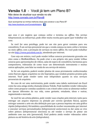Versão 1.0 - Você já tem um Plano B?
Não deixe de atualizar sua versão no site
http://www.conrado.com.br/PlanoB
Quer acompanhar as minhas melhores dicas para construir o seu Plano B?
http://www.facebook.com/ConradoAdolpho
139
que esse é um negócio que começa online e termina no offline. Um serviço
telepresencial, ou infoserviço, pode obter muita receita para quem quer trabalhar em
casa.
Se você for uma psicóloga, pode ter um site para gerar contatos para seu
consultório. É um serviço presencial em que a venda começa no meio online e termina
no meio offline, com a prestação de serviços no meio offline. Ou você pode trabalhar
no site http://www.psicolink.com.br, atendendo por internet.
Caso seja um músico, você pode vender trilhas sonoras previamente gravadas em
sites como o MixMatchMusic. Ou pode criar o seu próprio site para vender trilhas
sonoras para apresentações de vídeos, salas de espera de consultório, harmonias para
compositores, videoaulas de como tocar um determinado instrumento e muitas
outras aplicações, sem falar na venda do seu serviço de músico.
Se for um arquiteto, poderá vender plantas de casas previamente confeccionadas
como fizeram alguns arquitetos no site Soprojetos, que vendem projetos prontos pela
internet. Você pode vender tanto esse infoproduto quanto os seus serviços
presenciais de arquiteto.
No caso de ser uma nutricionista, pode vender uma tabela nutricional em Excel
como faz uma amiga minha chamada Juliana Toledo. Pode também vender videoaulas
sobre como preparar comidas saudáveis e um e-book sobre como se alimentar melhor
em épocas diferentes da sua vida, como gestante, estudante, idoso e outras,
segmentando o mercado.
Se você for um artista plástico, pode vender suas criações pela internet, tanto para
entregar um arquivo impresso ou pintado por correio (produto físico), quanto
entregar somente a arte em alta definição para que a pessoa imprima em uma gráfica
rápida (infoproduto). Há também a possibilidade de receber encomendas por internet
e executar serviços personalizados (telepresencial assíncrono) ou dar aulas ao vivo
sobre pintura (telepresencial síncrono) ou até vender o serviço de pintar um
ambiente com sua arte (presencial). Você poderia ainda vender videoaulas sobre
pintura ou até história da arte (infoproduto).
 