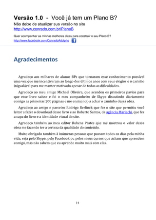 Versão 1.0 - Você já tem um Plano B?
Não deixe de atualizar sua versão no site
http://www.conrado.com.br/PlanoB
Quer acompanhar as minhas melhores dicas para construir o seu Plano B?
http://www.facebook.com/ConradoAdolpho
14
Agradecimentos
Agradeço aos milhares de alunos 8Ps que tornaram esse conhecimento possível
uma vez que me incentivaram ao longo dos últimos anos com seus elogios e o carinho
inigualável para me manter motivado apesar de todas as dificuldades.
Agradeço ao meu amigo Michael Oliveira, que acendeu os primeiros pavios para
que esse livro saísse e foi o meu companheiro de Skype discutindo diariamente
comigo as primeiras 200 páginas e me ensinando a achar o caminho dessa obra.
Agradeço ao amigo e parceiro Rodrigo Berlinck que fez o site que permitiu você
leitor a fazer o download desse livro e ao Roberto Santos, da agência Mariachi, que fez
a capa do livro e a identidade visual do site.
Agradeço também ao meu editor Rubens Prates que me mostrou o valor dessa
obra me fazendo ter a certeza da qualidade do conteúdo.
Muito obrigado também à inúmeras pessoas que passam todos os dias pela minha
vida, seja pelo Skype, pelo Facebook ou pelos meus cursos que acham que aprendem
comigo, mas não sabem que eu aprendo muito mais com elas.
 