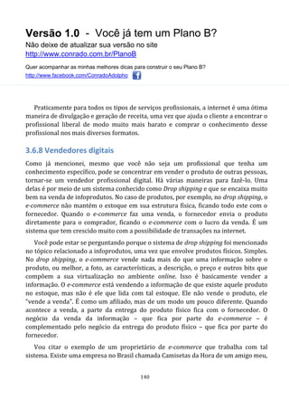 Versão 1.0 - Você já tem um Plano B?
Não deixe de atualizar sua versão no site
http://www.conrado.com.br/PlanoB
Quer acompanhar as minhas melhores dicas para construir o seu Plano B?
http://www.facebook.com/ConradoAdolpho
140
Praticamente para todos os tipos de serviços profissionais, a internet é uma ótima
maneira de divulgação e geração de receita, uma vez que ajuda o cliente a encontrar o
profissional liberal de modo muito mais barato e comprar o conhecimento desse
profissional nos mais diversos formatos.
3.6.8 Vendedores digitais
Como já mencionei, mesmo que você não seja um profissional que tenha um
conhecimento específico, pode se concentrar em vender o produto de outras pessoas,
tornar-se um vendedor profissional digital. Há várias maneiras para fazê-lo. Uma
delas é por meio de um sistema conhecido como Drop shipping e que se encaixa muito
bem na venda de infoprodutos. No caso de produtos, por exemplo, no drop shipping, o
e-commerce não mantém o estoque em sua estrutura física, ficando todo este com o
fornecedor. Quando o e-commerce faz uma venda, o fornecedor envia o produto
diretamente para o comprador, ficando o e-commerce com o lucro da venda. É um
sistema que tem crescido muito com a possibilidade de transações na internet.
Você pode estar se perguntando porque o sistema de drop shipping foi mencionado
no tópico relacionado a infoprodutos, uma vez que envolve produtos físicos. Simples.
No drop shipping, o e-commerce vende nada mais do que uma informação sobre o
produto, ou melhor, a foto, as características, a descrição, o preço e outros bits que
compõem a sua virtualização no ambiente online. Isso é basicamente vender a
informação. O e-commerce está vendendo a informação de que existe aquele produto
no estoque, mas não é ele que lida com tal estoque. Ele não vende o produto, ele
“vende a venda”. É como um afiliado, mas de um modo um pouco diferente. Quando
acontece a venda, a parte da entrega do produto físico fica com o fornecedor. O
negócio da venda da informação – que fica por parte do e-commerce – é
complementado pelo negócio da entrega do produto físico – que fica por parte do
fornecedor.
Vou citar o exemplo de um proprietário de e-commerce que trabalha com tal
sistema. Existe uma empresa no Brasil chamada Camisetas da Hora de um amigo meu,
 