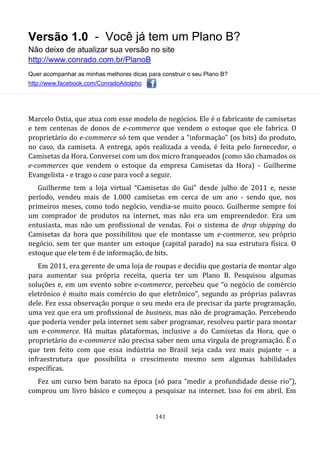 Versão 1.0 - Você já tem um Plano B?
Não deixe de atualizar sua versão no site
http://www.conrado.com.br/PlanoB
Quer acompanhar as minhas melhores dicas para construir o seu Plano B?
http://www.facebook.com/ConradoAdolpho
141
Marcelo Ostia, que atua com esse modelo de negócios. Ele é o fabricante de camisetas
e tem centenas de donos de e-commerce que vendem o estoque que ele fabrica. O
proprietário do e-commerce só tem que vender a “informação” (os bits) do produto,
no caso, da camiseta. A entrega, após realizada a venda, é feita pelo fornecedor, o
Camisetas da Hora. Conversei com um dos micro franqueados (como são chamados os
e-commerces que vendem o estoque da empresa Camisetas da Hora) - Guilherme
Evangelista - e trago o case para você a seguir.
Guilherme tem a loja virtual “Camisetas do Gui” desde julho de 2011 e, nesse
período, vendeu mais de 1.000 camisetas em cerca de um ano - sendo que, nos
primeiros meses, como todo negócio, vendia-se muito pouco. Guilherme sempre foi
um comprador de produtos na internet, mas não era um empreendedor. Era um
entusiasta, mas não um profissional de vendas. Foi o sistema de drop shipping do
Camisetas da hora que possibilitou que ele montasse um e-commerce, seu próprio
negócio, sem ter que manter um estoque (capital parado) na sua estrutura física. O
estoque que ele tem é de informação, de bits.
Em 2011, era gerente de uma loja de roupas e decidiu que gostaria de montar algo
para aumentar sua própria receita, queria ter um Plano B. Pesquisou algumas
soluções e, em um evento sobre e-commerce, percebeu que “o negócio de comércio
eletrônico é muito mais comércio do que eletrônico", segundo as próprias palavras
dele. Fez essa observação porque o seu medo era de precisar da parte programação,
uma vez que era um profissional de business, mas não de programação. Percebendo
que poderia vender pela internet sem saber programar, resolveu partir para montar
um e-commerce. Há muitas plataformas, inclusive a do Camisetas da Hora, que o
proprietário do e-commerce não precisa saber nem uma virgula de programação. É o
que tem feito com que essa indústria no Brasil seja cada vez mais pujante – a
infraestrutura que possibilita o crescimento mesmo sem algumas habilidades
específicas.
Fez um curso bem barato na época (só para “medir a profundidade desse rio”),
comprou um livro básico e começou a pesquisar na internet. Isso foi em abril. Em
 