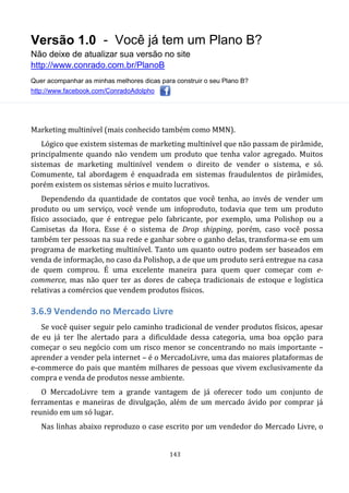 Versão 1.0 - Você já tem um Plano B?
Não deixe de atualizar sua versão no site
http://www.conrado.com.br/PlanoB
Quer acompanhar as minhas melhores dicas para construir o seu Plano B?
http://www.facebook.com/ConradoAdolpho
143
Marketing multinível (mais conhecido também como MMN).
Lógico que existem sistemas de marketing multinível que não passam de pirâmide,
principalmente quando não vendem um produto que tenha valor agregado. Muitos
sistemas de marketing multinível vendem o direito de vender o sistema, e só.
Comumente, tal abordagem é enquadrada em sistemas fraudulentos de pirâmides,
porém existem os sistemas sérios e muito lucrativos.
Dependendo da quantidade de contatos que você tenha, ao invés de vender um
produto ou um serviço, você vende um infoproduto, todavia que tem um produto
físico associado, que é entregue pelo fabricante, por exemplo, uma Polishop ou a
Camisetas da Hora. Esse é o sistema de Drop shipping, porém, caso você possa
também ter pessoas na sua rede e ganhar sobre o ganho delas, transforma-se em um
programa de marketing multinível. Tanto um quanto outro podem ser baseados em
venda de informação, no caso da Polishop, a de que um produto será entregue na casa
de quem comprou. É uma excelente maneira para quem quer começar com e-
commerce, mas não quer ter as dores de cabeça tradicionais de estoque e logística
relativas a comércios que vendem produtos físicos.
3.6.9 Vendendo no Mercado Livre
Se você quiser seguir pelo caminho tradicional de vender produtos físicos, apesar
de eu já ter lhe alertado para a dificuldade dessa categoria, uma boa opção para
começar o seu negócio com um risco menor se concentrando no mais importante –
aprender a vender pela internet – é o MercadoLivre, uma das maiores plataformas de
e-commerce do pais que mantém milhares de pessoas que vivem exclusivamente da
compra e venda de produtos nesse ambiente.
O MercadoLivre tem a grande vantagem de já oferecer todo um conjunto de
ferramentas e maneiras de divulgação, além de um mercado ávido por comprar já
reunido em um só lugar.
Nas linhas abaixo reproduzo o case escrito por um vendedor do Mercado Livre, o
 