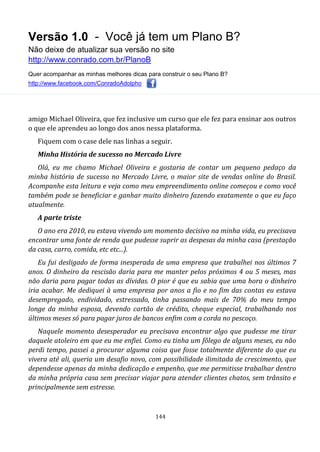 Versão 1.0 - Você já tem um Plano B?
Não deixe de atualizar sua versão no site
http://www.conrado.com.br/PlanoB
Quer acompanhar as minhas melhores dicas para construir o seu Plano B?
http://www.facebook.com/ConradoAdolpho
144
amigo Michael Oliveira, que fez inclusive um curso que ele fez para ensinar aos outros
o que ele aprendeu ao longo dos anos nessa plataforma.
Fiquem com o case dele nas linhas a seguir.
Minha História de sucesso no Mercado Livre
Olá, eu me chamo Michael Oliveira e gostaria de contar um pequeno pedaço da
minha história de sucesso no Mercado Livre, o maior site de vendas online do Brasil.
Acompanhe esta leitura e veja como meu empreendimento online começou e como você
também pode se beneficiar e ganhar muito dinheiro fazendo exatamente o que eu faço
atualmente.
A parte triste
O ano era 2010, eu estava vivendo um momento decisivo na minha vida, eu precisava
encontrar uma fonte de renda que pudesse suprir as despesas da minha casa (prestação
da casa, carro, comida, etc etc...).
Eu fui desligado de forma inesperada de uma empresa que trabalhei nos últimos 7
anos. O dinheiro da rescisão daria para me manter pelos próximos 4 ou 5 meses, mas
não daria para pagar todas as dívidas. O pior é que eu sabia que uma hora o dinheiro
iria acabar. Me dediquei à uma empresa por anos a fio e no fim das contas eu estava
desempregado, endividado, estressado, tinha passando mais de 70% do meu tempo
longe da minha esposa, devendo cartão de crédito, cheque especial, trabalhando nos
últimos meses só para pagar juros de bancos enfim com a corda no pescoço.
Naquele momento desesperador eu precisava encontrar algo que pudesse me tirar
daquele atoleiro em que eu me enfiei. Como eu tinha um fôlego de alguns meses, eu não
perdi tempo, passei a procurar alguma coisa que fosse totalmente diferente do que eu
vivera até ali, queria um desafio novo, com possibilidade ilimitada de crescimento, que
dependesse apenas da minha dedicação e empenho, que me permitisse trabalhar dentro
da minha própria casa sem precisar viajar para atender clientes chatos, sem trânsito e
principalmente sem estresse.
 