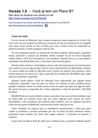 Versão 1.0 - Você já tem um Plano B?
Não deixe de atualizar sua versão no site
http://www.conrado.com.br/PlanoB
Quer acompanhar as minhas melhores dicas para construir o seu Plano B?
http://www.facebook.com/ConradoAdolpho
145
A hora do estalo
Eu era cliente do Mercado Livre, sempre comprava coisas pequenas lá, livros, CDs,
uma certa vez até comprei um GPS que a empresa me deu de presente por ter atingido
uma meta. Como cliente do site, eu sabia que com a minha conta de comprador eu
poderia anunciar e vender qualquer coisa no site.
No meu emprego anterior eu sempre fui um bom vendedor, batia metas e ganhava
muitos presentes e quando fui demitido, minha vontade era de me livrar daquelas
tralhas todas, o GPS, um Smartphone, e um notebook. Naquela hora eu vi que poderia
ainda fazer um dinheirinho com os “presentes” que eu havia ganho.
Decidi vender primeiro o Smartphone, pois eu não iria mais precisar de internet para
ver e-mails na rua ou algo do tipo. Usei os meus conhecimentos de Marketing e Vendas,
vi o preço médio de venda no Mercado Livre, montei um anúncio bem bacana e para
minha surpresa, em menos de 3 dias o aparelho foi vendido por R$ 680,00 reais, nada
mal, pois eu ganhei o aparelho!
Quando recebi aquele e-mail do Mercado Livre informando que alguém havia
comprado o aparelho e que era para eu entrar em contato eu não acreditei, pensei
quando o dinheiro entrar na minha conta aí sim vou saber que aqui tem algo de valor.
No mesmo dia que o comprador deu o lance, depositou o valor do aparelho + R$ 42,00
de Sedex!
R$ 680,00 não era muito dinheiro, vamos concordar, mas era o primeiro dinheiro que
eu havia feito na internet, para mim foi muito especial, pois sempre fui muito
desconfiado e não acreditava que poderia fazer dinheiro sem ter alguma estrutura
como um site, gente trabalhando, empresa para emitir nota fiscal, etc.
Como vendedor na empresa que eu trabalhava anteriormente e sabia que para
vender os produtos e serviços prestados por ela, eu tinha de fazer inúmeras visitas,
apresentar meu produto, me vestir bem, pagar almoços e convencer as pessoas a
comprar.
O que mais me deixou feliz foi saber que o dinheiro que eu ganhei vendendo aquele
 