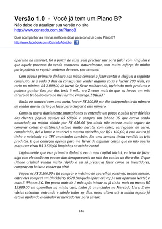 Versão 1.0 - Você já tem um Plano B?
Não deixe de atualizar sua versão no site
http://www.conrado.com.br/PlanoB
Quer acompanhar as minhas melhores dicas para construir o seu Plano B?
http://www.facebook.com/ConradoAdolpho
146
aparelho na internet, foi à partir de casa, sem precisar sair para falar com ninguém e
que aquele processo da venda aconteceu naturalmente, sem muito esforço da minha
parte poderia se repetir centenas de vezes, por semana!
Com aquele primeiro dinheiro nas mãos comecei a fazer contas e cheguei a seguinte
conclusão: se a cada 3 dias eu conseguisse vender alguma coisa e lucrar 200 reais, eu
teria no mínimo R$ 2.000,00 de lucro! Se fosse melhorando, incluindo mais produtos e
pudesse ganhar isso por dia, teria 6 mil... era 2 vezes mais do que eu levava um mês
inteiro de trabalho duro no meu último emprego. EUREKA!
Então eu comecei com uma meta, lucrar R$ 200,00 por dia, independente do número
de vendas que eu teria que fazer para chegar à este número.
Como eu usava diariamente smartphones eu entendia um pouco e sabia tirar dúvidas
dos clientes, peguei aqueles R$ 680,00 e comprei um iphone 3G que estava sendo
anunciado na minha cidade por R$ 650,00 (eu ainda não estava muito seguro de
comprar coisas à distância) estava muito barato, com caixa, carregador de carro,
completinho, dei o lance e anunciei o mesmo aparelho por R$ 1.100,00, à essa altura já
tinha o notebook e o GPS anunciados também. Em uma semana tinha vendido os três
produtos. O que começou apenas para me livrar de algumas coisas que eu não queria
mais usar virou R$ 3.500,00 limpinhos na minha conta!
Logicamente que este primeiro dinheiro era o meu capital inicial, eu teria de fazer
algo com ele senão em poucos dias desapareceria no ralo das contas do dia-a-dia. Vi que
iPhone original vendia muito rápido e eu só precisava fazer como os investidores,
comprar em baixa e vender na alta!
Peguei os R$ 3.500,00 e fui comprar o máximo de aparelhos possíveis, usados mesmo,
entre eles comprei um Blackberry 8520 (naquela época era top) e um aparelho Nextel, e
mais 3 iPhones 3G. Em pouco mais de 1 mês após iniciar eu já tinha mais ou menos R$
15.000,00 em aparelhos na minha casa, todos já anunciados no Mercado Livre. Eram
várias caixinhas entrando e saindo todos os dias, nessa altura até a minha esposa já
estava ajudando a embalar as mercadorias para enviar.
 