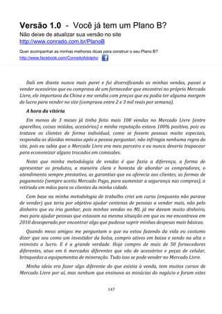 Versão 1.0 - Você já tem um Plano B?
Não deixe de atualizar sua versão no site
http://www.conrado.com.br/PlanoB
Quer acompanhar as minhas melhores dicas para construir o seu Plano B?
http://www.facebook.com/ConradoAdolpho
147
Dali em diante nunca mais parei e fui diversificando as minhas vendas, passei a
vender acessórios que eu comprava de um fornecedor que encontrei no próprio Mercado
Livre, ele importava da China e me vendia com preços que eu podia ter alguma margem
de lucro para vender no site (comprava entre 2 e 3 mil reais por semana).
A hora da vitória
Em menos de 3 meses já tinha feito mais 100 vendas no Mercado Livre (entre
aparelhos, coisas miúdas, acessórios) e minha reputação estava 100% positiva, pois eu
tratava os clientes de forma individual, como se fossem pessoas muito especiais,
respondia as dúvidas minutos após a pessoa perguntar, não infringia nenhuma regra do
site, pois eu sabia que o Mercado Livre era meu parceiro e eu nunca deveria trapacear
para economizar alguns trocados em comissões.
Notei que minha metodologia de vendas é que fazia a diferença, a forma de
apresentar os produtos, a maneira clara e honesta de abordar os compradores, o
atendimento sempre prestativo, as garantias que eu oferecia aos clientes, as formas de
pagamento (sempre aceito Mercado Pago, para aumentar a segurança nas compras), a
retirada em mãos para os clientes da minha cidade.
Com base na minha metodologia de trabalho criei um curso (enquanto não parava
de vender) que teria por objetivo ajudar centenas de pessoas a vender mais, não pelo
dinheiro que eu iria ganhar, pois minhas vendas no ML já me davam muito dinheiro,
mas para ajudar pessoas que estavam na mesma situação em que eu me encontrava em
2010 desesperado por encontrar algo que pudesse suprir minhas despesas mais básicas.
Quando meus amigos me perguntam o que eu estou fazendo da vida eu costumo
dizer que sou como um investidor da bolsa, compro ativos em baixa e vendo na alta e
reinvisto o lucro. E é a grande verdade. Hoje compro de mais de 50 fornecedores
diferentes, atuo em 6 mercados diferentes que vão de acessórios e peças de celular,
brinquedos a equipamentos de mineração. Tudo isso se pode vender no Mercado Livre.
Minha ideia era fazer algo diferente do que existia à venda, tem muitos cursos de
Mercado Livre por aí, mas nenhum que ensinava as minúcias do negócio e foram estes
 