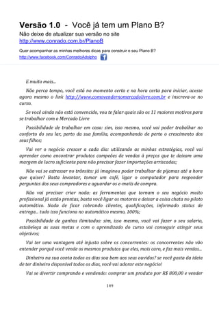 Versão 1.0 - Você já tem um Plano B?
Não deixe de atualizar sua versão no site
http://www.conrado.com.br/PlanoB
Quer acompanhar as minhas melhores dicas para construir o seu Plano B?
http://www.facebook.com/ConradoAdolpho
149
E muito mais...
Não perca tempo, você está no momento certo e na hora certa para iniciar, acesse
agora mesmo o link http://www.comovendernomercadolivre.com.br e inscreva-se no
curso.
Se você ainda não está convencido, vou te falar quais são os 11 maiores motivos para
se trabalhar com o Mercado Livre
Possibilidade de trabalhar em casa: sim, isso mesmo, você vai poder trabalhar no
conforto do seu lar, perto da sua família, acompanhando de perto o crescimento dos
seus filhos;
Vai ver o negócio crescer a cada dia: utilizando as minhas estratégias, você vai
aprender como encontrar produtos campeões de vendas à preços que te deixam uma
margem de lucro suficiente para não precisar fazer importações arriscadas;
Não vai se estressar no trânsito: já imaginou poder trabalhar de pijamas até a hora
que quiser? Basta levantar, tomar um café, ligar o computador para responder
perguntas dos seus compradores e aguardar os e-mails de compra.
Não vai precisar criar nada: as ferramentas que tornam o seu negócio muito
profissional já estão prontas, basta você ligar os motores e deixar a coisa chata no piloto
automático. Nada de ficar cobrando clientes, qualificações, informado status de
entrega... tudo isso funciona no automático mesmo, 100%;
Possibilidade de ganhos ilimitados: sim, isso mesmo, você vai fazer o seu salario,
estabeleça as suas metas e com o aprendizado do curso vai conseguir atingir seus
objetivos;
Vai ter uma vantagem até injusta sobre os concorrentes: os concorrentes não vão
entender porquê você vende os mesmos produtos que eles, mais caro, e faz mais vendas...
Dinheiro na sua conta todos os dias soa bem aos seus ouvidos? se você gosta da ideia
de ter dinheiro disponível todos os dias, você vai adorar este negócio!
Vai se divertir comprando e vendendo: comprar um produto por R$ 800,00 e vender
 