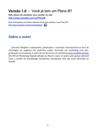 Versão 1.0 - Você já tem um Plano B?
Não deixe de atualizar sua versão no site
http://www.conrado.com.br/PlanoB
Quer acompanhar as minhas melhores dicas para construir o seu Plano B?
http://www.facebook.com/ConradoAdolpho
15
Sobre o autor
Conrado Adolpho é empresário, palestrante e consultor internacional na área de
estratégias de negócios em ambiente online. Formado em marketing com pós-
graduação em economia, é autor de um dos livros de marketing mais vendidos do país
(Os 8Ps do Marketing Digital) editado no Brasil e mais 11 países pelo grupo editorial
Leya e criador da metodologia homônima, atualmente uma das mais utilizadas no
mundo.
 