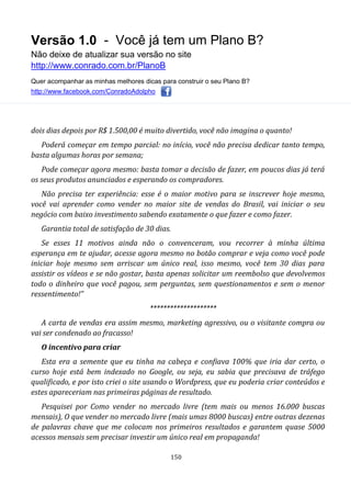 Versão 1.0 - Você já tem um Plano B?
Não deixe de atualizar sua versão no site
http://www.conrado.com.br/PlanoB
Quer acompanhar as minhas melhores dicas para construir o seu Plano B?
http://www.facebook.com/ConradoAdolpho
150
dois dias depois por R$ 1.500,00 é muito divertido, você não imagina o quanto!
Poderá começar em tempo parcial: no início, você não precisa dedicar tanto tempo,
basta algumas horas por semana;
Pode começar agora mesmo: basta tomar a decisão de fazer, em poucos dias já terá
os seus produtos anunciados e esperando os compradores.
Não precisa ter experiência: esse é o maior motivo para se inscrever hoje mesmo,
você vai aprender como vender no maior site de vendas do Brasil, vai iniciar o seu
negócio com baixo investimento sabendo exatamente o que fazer e como fazer.
Garantia total de satisfação de 30 dias.
Se esses 11 motivos ainda não o convenceram, vou recorrer à minha última
esperança em te ajudar, acesse agora mesmo no botão comprar e veja como você pode
iniciar hoje mesmo sem arriscar um único real, isso mesmo, você tem 30 dias para
assistir os vídeos e se não gostar, basta apenas solicitar um reembolso que devolvemos
todo o dinheiro que você pagou, sem perguntas, sem questionamentos e sem o menor
ressentimento!”
********************
A carta de vendas era assim mesmo, marketing agressivo, ou o visitante compra ou
vai ser condenado ao fracasso!
O incentivo para criar
Esta era a semente que eu tinha na cabeça e confiava 100% que iria dar certo, o
curso hoje está bem indexado no Google, ou seja, eu sabia que precisava de tráfego
qualificado, e por isto criei o site usando o Wordpress, que eu poderia criar conteúdos e
estes apareceriam nas primeiras páginas de resultado.
Pesquisei por Como vender no mercado livre (tem mais ou menos 16.000 buscas
mensais), O que vender no mercado livre (mais umas 8000 buscas) entre outras dezenas
de palavras chave que me colocam nos primeiros resultados e garantem quase 5000
acessos mensais sem precisar investir um único real em propaganda!
 