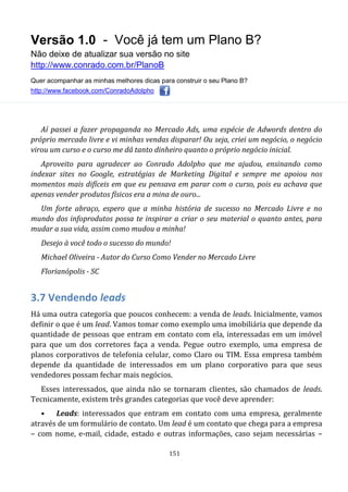 Versão 1.0 - Você já tem um Plano B?
Não deixe de atualizar sua versão no site
http://www.conrado.com.br/PlanoB
Quer acompanhar as minhas melhores dicas para construir o seu Plano B?
http://www.facebook.com/ConradoAdolpho
151
Aí passei a fazer propaganda no Mercado Ads, uma espécie de Adwords dentro do
próprio mercado livre e vi minhas vendas disparar! Ou seja, criei um negócio, o negócio
virou um curso e o curso me dá tanto dinheiro quanto o próprio negócio inicial.
Aproveito para agradecer ao Conrado Adolpho que me ajudou, ensinando como
indexar sites no Google, estratégias de Marketing Digital e sempre me apoiou nos
momentos mais difíceis em que eu pensava em parar com o curso, pois eu achava que
apenas vender produtos físicos era a mina de ouro...
Um forte abraço, espero que a minha história de sucesso no Mercado Livre e no
mundo dos infoprodutos possa te inspirar a criar o seu material o quanto antes, para
mudar a sua vida, assim como mudou a minha!
Desejo à você todo o sucesso do mundo!
Michael Oliveira - Autor do Curso Como Vender no Mercado Livre
Florianópolis - SC
3.7 Vendendo leads
Há uma outra categoria que poucos conhecem: a venda de leads. Inicialmente, vamos
definir o que é um lead. Vamos tomar como exemplo uma imobiliária que depende da
quantidade de pessoas que entram em contato com ela, interessadas em um imóvel
para que um dos corretores faça a venda. Pegue outro exemplo, uma empresa de
planos corporativos de telefonia celular, como Claro ou TIM. Essa empresa também
depende da quantidade de interessados em um plano corporativo para que seus
vendedores possam fechar mais negócios.
Esses interessados, que ainda não se tornaram clientes, são chamados de leads.
Tecnicamente, existem três grandes categorias que você deve aprender:
• Leads: interessados que entram em contato com uma empresa, geralmente
através de um formulário de contato. Um lead é um contato que chega para a empresa
– com nome, e-mail, cidade, estado e outras informações, caso sejam necessárias –
 